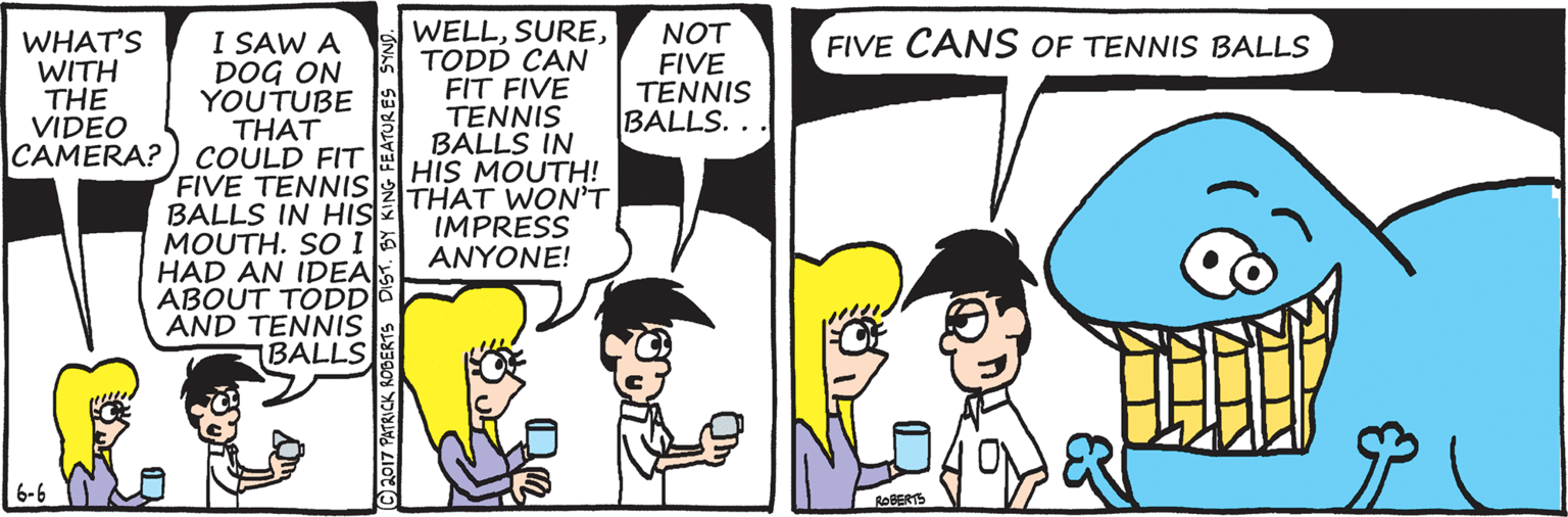 Happy OCR: WHAT'S WITH THE VIDEO CAMERA? ) COULD FIT I SAW A DOG ON YOUTUBE THAT WELLTODD CAN FIT FIVE TENNIS BALLS IN HIS MOUTH! NOT FIVE TENNIS BALLS. . FIVE CANS OF TENNIS BALLS FIVE TENNIS|THAT WON'T BALLS IN HIS MOUTH. SO I HAD AN IDEA ABOUT TODD AND TENNIS IBALLS IMPRESS ANYONE! 6-6 ROBERTS (Ch017 PATRICK ROBERTS DISTBY KING FEATUR ES WHAT'S WITH THE VIDEO CAMERA? ) COULD FIT I SAW A DOG ON YOUTUBE THAT WELLTODD CAN FIT FIVE TENNIS BALLS IN HIS MOUTH! NOT FIVE TENNIS BALLS. . FIVE CANS OF TENNIS BALLS FIVE TENNIS|THAT WON'T BALLS IN HIS MOUTH. SO I HAD AN IDEA ABOUT TODD AND TENNIS IBALLS IMPRESS ANYONE! 6-6 ROBERTS (Ch017 PATRICK ROBERTS DISTBY KING FEATUR ES