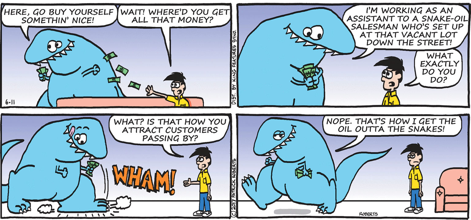 Organism OCR: I'M WORKING AS AN ASSISTANT TO A SNAKE-OIL SALESMAN WHO'S SET UP AT THAT VACANT LOT DOWN THE STREET! HEREGO BUY YOURSELF JWAIT! WHERE’D YOU GET SOMETHIN' NICE! ALL THAT MONEY? WHAT EXACTLY DO YOU DO? 6-1| WHAT? IS THAT HOW YOU ATTRACT CUSTOMERS PASSING BY? NOPE. THAT'S HOW I GET THE OIL OUTTA THE SNÁKES! NHAM! ROBERTS 17 PATRICK ROBERTS ST. BY KING FEATURES SYND. I'M WORKING AS AN ASSISTANT TO A SNAKE-OIL SALESMAN WHO'S SET UP AT THAT VACANT LOT DOWN THE STREET! HEREGO BUY YOURSELF JWAIT! WHERE’D YOU GET SOMETHIN' NICE! ALL THAT MONEY? WHAT EXACTLY DO YOU DO? 6-1| WHAT? IS THAT HOW YOU ATTRACT CUSTOMERS PASSING BY? NOPE. THAT'S HOW I GET THE OIL OUTTA THE SNÁKES! NHAM! ROBERTS 17 PATRICK ROBERTS ST. BY KING FEATURES SYND.