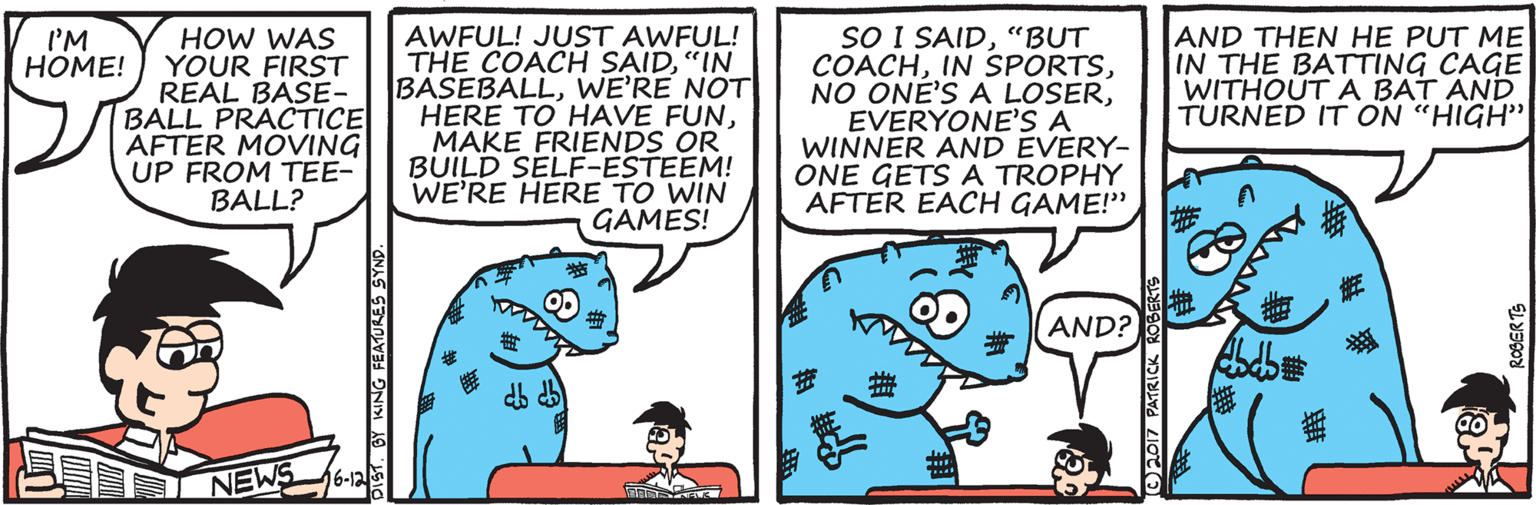 Teal OCR: HOW WAS YOUR FIRST REAL BASE- BALL PRACTICE AFTER MOVING UP FROM TEE- BALL? AWFUL! JUST AWFUL! THE COACH SAID"IN BASEBÁLLWE'RE NOT HERE TO HAVE FUNMAKE FRIENDS OR BUILD SELF-ESTEEM! WE'RE HERE TO WIN GAMES! SO I SAID"BUT COACHEVERYONE'S A WINNER AND EVERY- ONE GETS A TROPHY AFTER EACH GAME!" AND THEN HE PUT ME IN THE BATTING CAGE WITHOUT A BAT AND TURNED IT ON "HIGH" I'M ???E! AND? 16-12 NEWS DIST. BY KING FEATURES SYN O2017 PATRICK ANAN HOW WAS YOUR FIRST REAL BASE- BALL PRACTICE AFTER MOVING UP FROM TEE- BALL? AWFUL! JUST AWFUL! THE COACH SAID"IN BASEBÁLLWE'RE NOT HERE TO HAVE FUNMAKE FRIENDS OR BUILD SELF-ESTEEM! WE'RE HERE TO WIN GAMES! SO I SAID"BUT COACHIN SPORTSNO ONE'S A LOSEREVERYONE'S A WINNER AND EVERY- ONE GETS A TROPHY AFTER EACH GAME!" AND THEN HE PUT ME IN THE BATTING CAGE WITHOUT A BAT AND TURNED IT ON "HIGH" I'M ???E! AND? 16-12 NEWS DIST. BY KING FEATURES SYN O2017 PATRICK ANAN