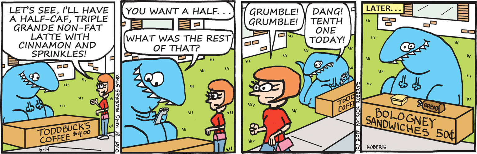 Animated cartoon OCR: LET'S SEEI'LL HAVE A HALF-CAFTRIPLE GRANDE NON-FAT LATTE WITH CINNAMON AND SPRINKLES! YOU WANTA HALF. . LATER... GRUMBLE! GRUMBLE! DANG! TENTH ONE TODAY! WHAT WAS THE REST OF THAT? TOOD COFFE TODDBUCK'S COFFEE $4.00 ECRENO BOLOGNEY SANDWICHES 50¢ 6-14 ROBERS LET'S SEEI'LL HAVE A HALF-CAFTRIPLE GRANDE NON-FAT LATTE WITH CINNAMON AND SPRINKLES! YOU WANTA HALF. . LATER... GRUMBLE! GRUMBLE! DANG! TENTH ONE TODAY! WHAT WAS THE REST OF THAT? TOOD COFFE TODDBUCK'S COFFEE $4.00 ECRENO BOLOGNEY SANDWICHES 50¢ 6-14 ROBERS