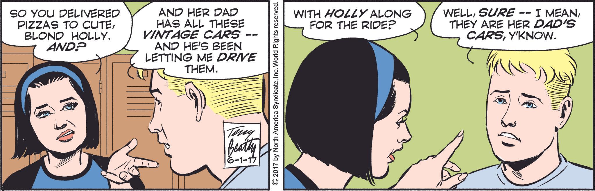 Font OCR: SO YOU DELIVERED PIZZAS TO CUTEBLOND HOLLY. AND? AND HER DAD HAS ALL THESE VINTAGE CARS AND HE'S BEEN LETTING ME DRIVE THEM. ©2017 by North America SyndicateInc. World Rights reserved. Teny Beatty |6-1-17| WITH HOLLY ALONG FOR THE RIDE? WELLSURE · -- I MEANTHEY ARE HER DAD'S CARSY'KNOW. SO YOU DELIVERED PIZZAS TO CUTEBLOND HOLLY . AND ? AND HER DAD HAS ALL THESE VINTAGE CARS AND HE'S BEEN LETTING ME DRIVE THEM . © 2017 by North America SyndicateInc. World Rights reserved . Teny Beatty | 6-1-17 | WITH HOLLY ALONG FOR THE RIDE ? WELLSURE · -- I MEANTHEY ARE HER DAD'S CARSY'KNOW .