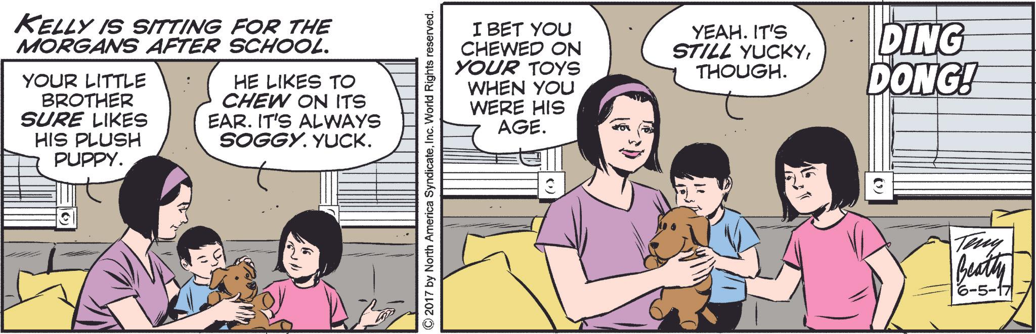 Happy OCR: KELLY IS SITTING FOR THE MORGANS AFTER SCHOOL. YOUR LITTLE BROTHER SURE LIKES HIS PLUSH PUPPY. HE LIKES TO CHEW ON ITS EAR. IT'S ALWAYS SOGGY. YUCK. ©2017 by North America SyndicateInc. World Rights reserved. I BET YOU CHEWED ON YOUR TOYS WHEN YOU WERE HIS AGE. YEAH. IT'S STILL YUCKYTHOUGH. DING DONG! Teny Beatty 6-5-17 KELLY IS SITTING FOR THE MORGANS AFTER SCHOOL . YOUR LITTLE BROTHER SURE LIKES HIS PLUSH PUPPY . HE LIKES TO CHEW ON ITS EAR . IT'S ALWAYS SOGGY . YUCK . © 2017 by North America SyndicateInc. World Rights reserved . I BET YOU CHEWED ON YOUR TOYS WHEN YOU WERE HIS AGE . YEAH . IT'S STILL YUCKYTHOUGH . DING DONG ! Teny Beatty 6-5-17