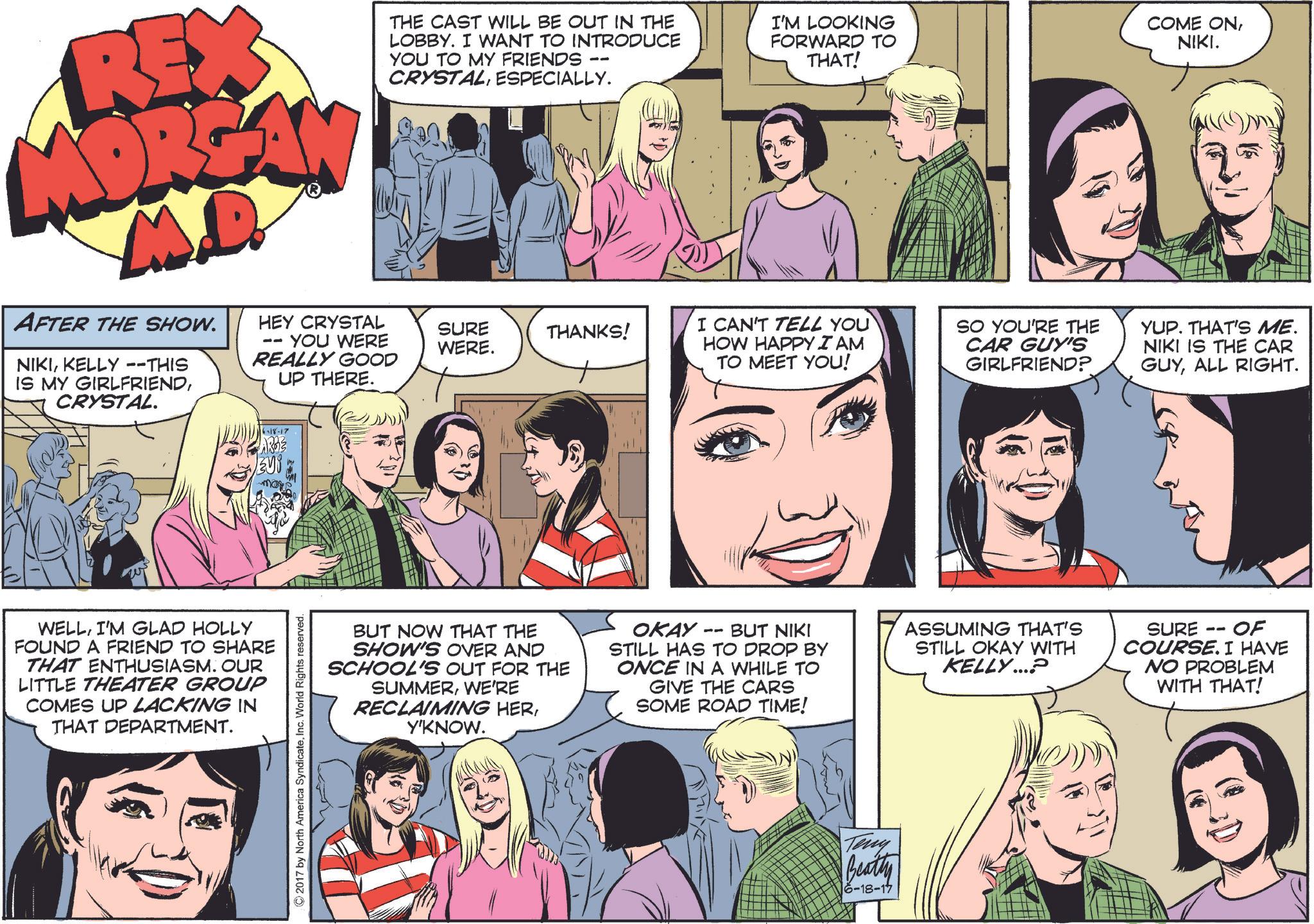 Comic book OCR: REX MORGAN M.D. AFTER THE SHOW. NIKIKELLY --THIS IS MY GIRLFRIENDCRYSTAL. THE CAST WILL BE OUT IN THE LOBBY. I WANT TO INTRODUCE YOU TO MY FRIENDS CRYSTALESPECIALLY. -- HEY CRYSTAL YOU WERE REALLY GOOD UP THERE. SURE WERE. THANKS! I'M LOOKING FORWARD TO THAT! COME ONNIKI. I CAN'T TELL YOU HOW HAPPY I AM TO MEET YOU! SO YOU'RE THE CAR GUY'S GIRLFRIEND? YUP. THAT'S ME. NIKI IS THE CAR GUYALL RIGHT. WELLI'M GLAD HOLLY FOUND A FRIEND TO SHARE THAT ENTHUSIASM. OUR LITTLE THEATER GROUP COMES UP LACKING IN THAT DEPARTMENT. 16-18-17 AR33 Vi mores ©2017 by North America SyndicateInc. World Rights reserved. BUT NOW THAT THE SHOW'S OVER AND SCHOOL'S OUT FOR THE SUMMERWE'RE RECLAIMING HERY'KNOW. OKAY BUT NIKI STILL HAS TO DROP BY ONCE IN A WHILE TO GIVE THE CARS SOME ROAD TIME! ASSUMING THAT'S STILL OKAY WITH KELLY...? -- SURE OF COURSE. I HAVE NO PROBLEM WITH THAT! Teny Beathe 6-18-17 REX MORGAN M.D. AFTER THE SHOW . NIKIKELLY --THIS IS MY GIRLFRIENDCRYSTAL . THE CAST WILL BE OUT IN THE LOBBY . I WANT TO INTRODUCE YOU TO MY FRIENDS CRYSTALESPECIALLY . -- HEY CRYSTAL YOU WERE REALLY GOOD UP THERE . SURE WERE . THANKS ! I'M LOOKING FORWARD TO THAT ! COME ONNIKI . I CAN'T TELL YOU HOW HAPPY I AM TO MEET YOU ! SO YOU'RE THE CAR GUY'S GIRLFRIEND ? YUP . THAT'S ME . NIKI IS THE CAR GUYALL RIGHT . WELLI'M GLAD HOLLY FOUND A FRIEND TO SHARE THAT ENTHUSIASM . OUR LITTLE THEATER GROUP COMES UP LACKING IN THAT DEPARTMENT . 16-18-17 AR33 Vi mores © 2017 by North America SyndicateInc. World Rights reserved . BUT NOW THAT THE SHOW'S OVER AND SCHOOL'S OUT FOR THE SUMMERWE'RE RECLAIMING HERY'KNOW . OKAY BUT NIKI STILL HAS TO DROP BY ONCE IN A WHILE TO GIVE THE CARS SOME ROAD TIME ! ASSUMING THAT'S STILL OKAY WITH KELLY ... ? -- SURE OF COURSE . I HAVE NO PROBLEM WITH THAT ! Teny Beathe 6-18-17