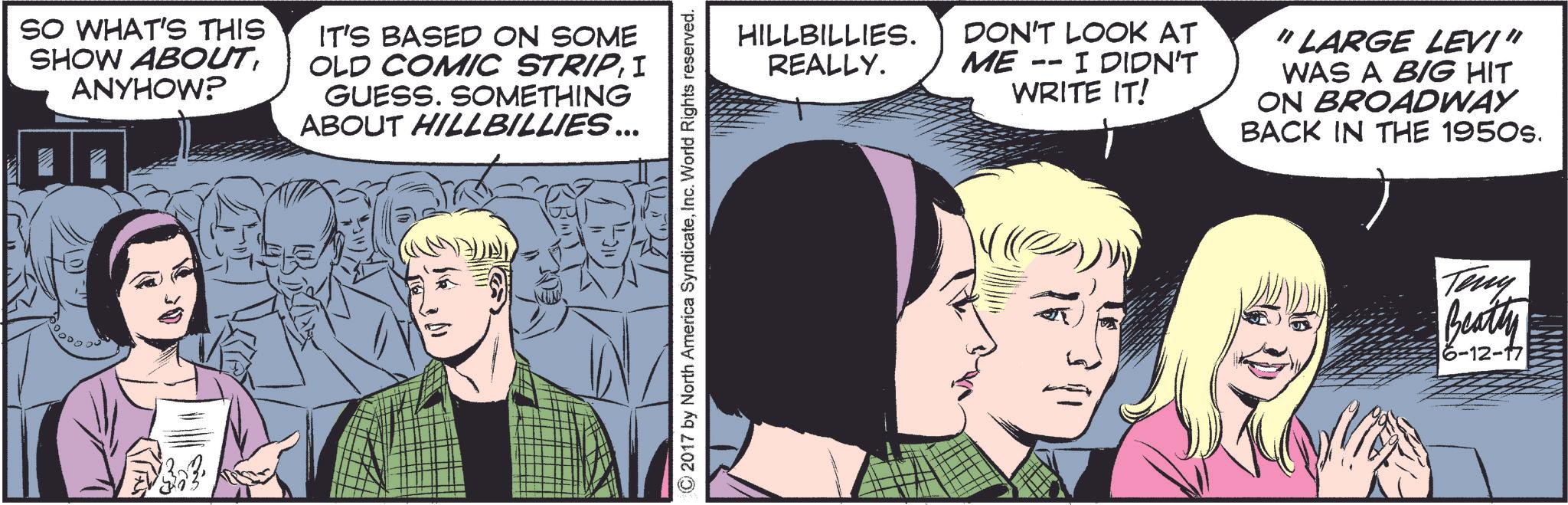 Publication OCR: SO WHAT'S THIS SHOW ABOUTANYHOW? IT'S BASED ON SOME OLD COMIC STRIPI GUESS. SOMETHING ABOUT HILLBILLIES ... © 2017 by North America SyndicateInc. World Rights reserved. HILLBILLIES. REALLY. DON'T LOOK AT -- ME I DIDN'T WRITE IT! "LARGE LEVI" WAS A BIG HIT ON BROADWAY BACK IN THE 1950s. Teny Beatty 6-12-17 SO WHAT'S THIS SHOW ABOUTANYHOW ? IT'S BASED ON SOME OLD COMIC STRIPI GUESS . SOMETHING ABOUT HILLBILLIES ... © 2017 by North America SyndicateInc. World Rights reserved . HILLBILLIES . REALLY . DON'T LOOK AT -- ME I DIDN'T WRITE IT ! " LARGE LEVI " WAS A BIG HIT ON BROADWAY BACK IN THE 1950s . Teny Beatty 6-12-17