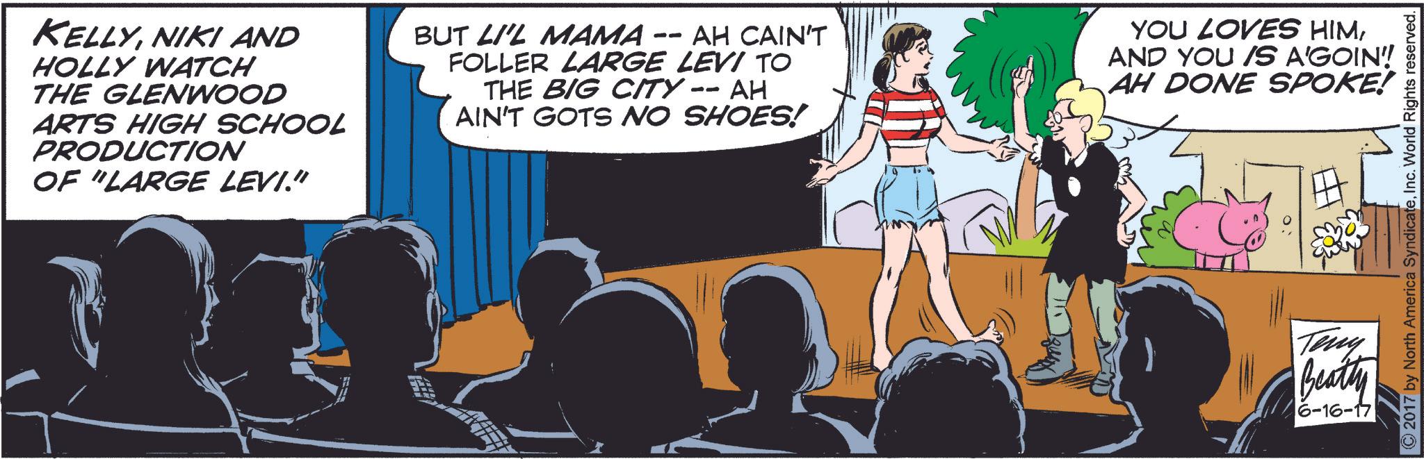 Illustration OCR: KELLYNIKI AND HOLLY WATCH THE GLENWOOD ARTS HIGH SCHOOL PRODUCTION OF "LARGE LEVI." -- BUT LI'L MAMA AH CAIN'T FOLLER LARGE LEVI TO THE BIG CITY -- AH AIN'T GOTS NO SHOES! YOU LOVES HIMAND YOU IS A'GOIN!! AH DONE SPOKE! ©2017 by North America SyndicateInc. World Rights reserved. Teny Beatty 6-16-17 KELLYNIKI AND HOLLY WATCH THE GLENWOOD ARTS HIGH SCHOOL PRODUCTION OF " LARGE LEVI . " -- BUT LI'L MAMA AH CAIN'T FOLLER LARGE LEVI TO THE BIG CITY -- AH AIN'T GOTS NO SHOES ! YOU LOVES HIMAND YOU IS A'GOIN !! AH DONE SPOKE ! © 2017 by North America SyndicateInc. World Rights reserved . Teny Beatty 6-16-17