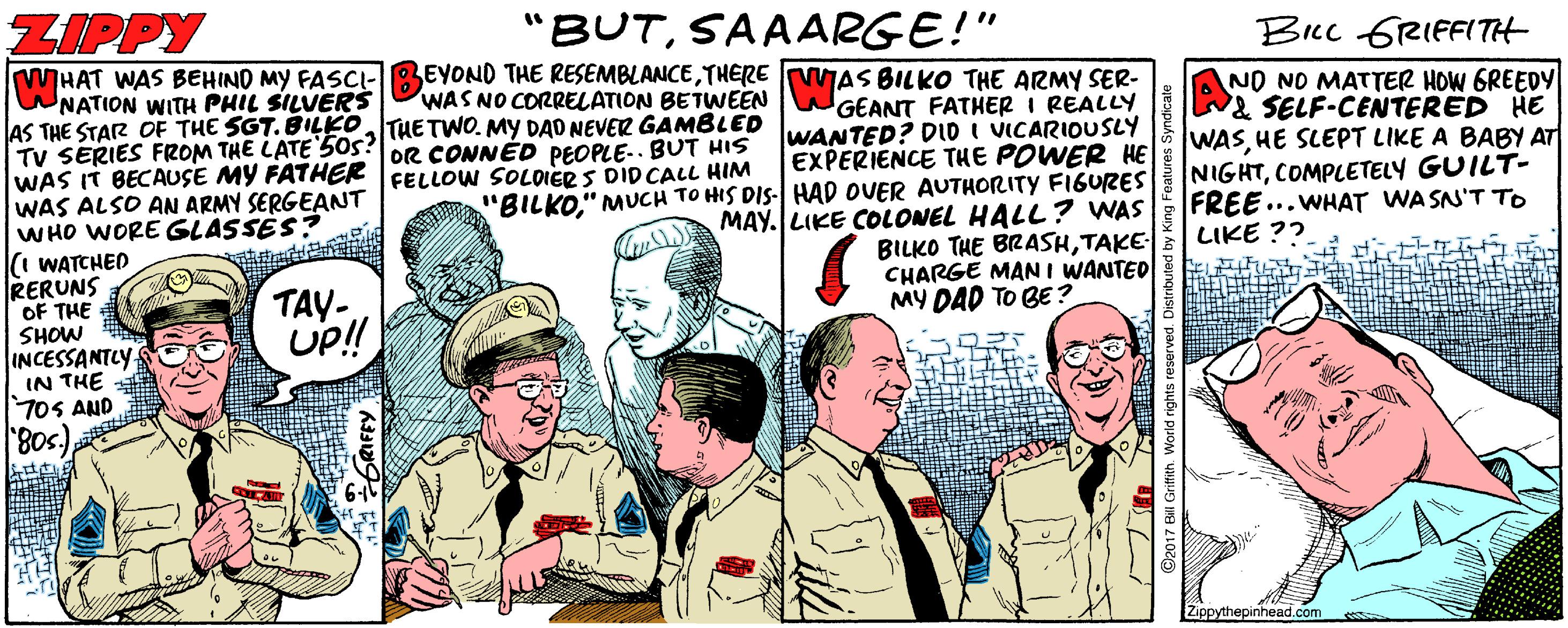 Fiction OCR: ZIPPY "BUTSAAARGE!" Bicc GRIFFITH HAT WAS BEHIND MY FASCI-BEYOND THE RESEMBLANCETHERE VWAS BILKO THE ARMY SER- WNATION WITH PHIL SILUERS AS THE STAR OF THE SGT. BILKOTHETWO. MY DAO NEVER GAMBLED TV SERIES FROM THE LATE 50s? oR CONNED PEOPLE-. BUT HIS WAS IT BECAUSE MY FATHER FELLOW SOLOIER S DID CALL HIM WAS ALSO AN ARMY SERGEANT WHO WORE GLASSÉS? i WATCHED RERUNS OF THE SHOW INCESSANTCY IN THE 7oS AND NO NO MATTER HOW GREEDY & SELF-CENTERED HE WASHE SLEPT LIKE A BABY AT NIGHTCOMPLETELY GUILT- FREE...WHAT WASN'T TO LIKE ??- WAS NO CORRELATION BETWEEN WGEANT FATHER I REALLY WANTED? DID I VICARIOUSLY EXPERIENCE THE POWER HE "BILKO" MUCH TO HIS DIS- HAD OUER AUTHORITY FIGURES MAY. LIKE COLONEL HALL? WAS BILKO THE BRASHTAKE CHARGE MAN I WANTED MY DAD TO BE ? TAY- UP! 80s)Zippythepinhead.com ©2017 ENI e ZIPPY "BUTSAAARGE!" Bicc GRIFFITH HAT WAS BEHIND MY FASCI-BEYOND THE RESEMBLANCETHERE VWAS BILKO THE ARMY SER- WNATION WITH PHIL SILUERS AS THE STAR OF THE SGT. BILKOTHETWO. MY DAO NEVER GAMBLED TV SERIES FROM THE LATE 50s? oR CONNED PEOPLE-. BUT HIS WAS IT BECAUSE MY FATHER FELLOW SOLOIER S DID CALL HIM WAS ALSO AN ARMY SERGEANT WHO WORE GLASSÉS? i WATCHED RERUNS OF THE SHOW INCESSANTCY IN THE 7oS AND NO NO MATTER HOW GREEDY & SELF-CENTERED HE WASHE SLEPT LIKE A BABY AT NIGHTCOMPLETELY GUILT- FREE...WHAT WASN'T TO LIKE ??- WAS NO CORRELATION BETWEEN WGEANT FATHER I REALLY WANTED? DID I VICARIOUSLY EXPERIENCE THE POWER HE "BILKO" MUCH TO HIS DIS- HAD OUER AUTHORITY FIGURES MAY. LIKE COLONEL HALL? WAS BILKO THE BRASHTAKE CHARGE MAN I WANTED MY DAD TO BE ? TAY- UP! 80s)Zippythepinhead.com ©2017 ENI e