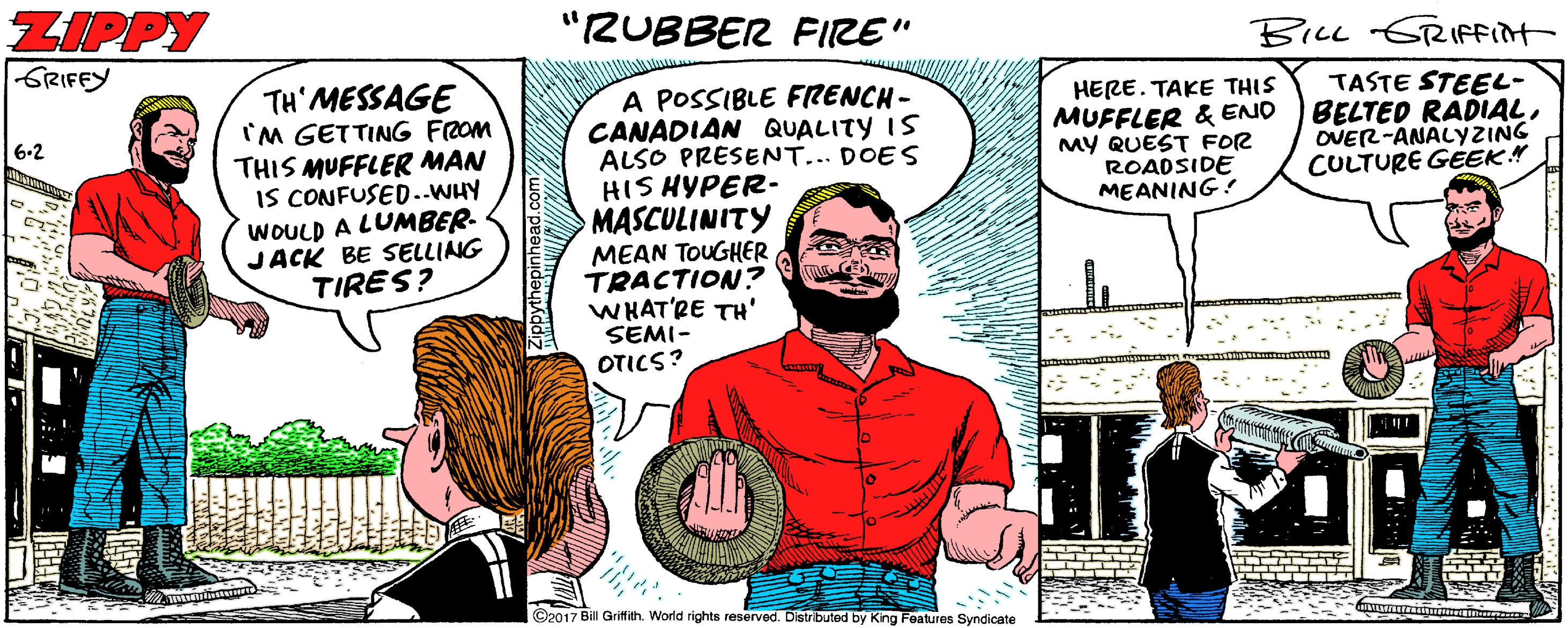 Conversation OCR: ZIPPY GRIFEY "RUBBER FIRE" BILL GRIFFInt TH' MESSAGE IM GETTING FROM THIS MUFFLER MAN IS CONFUSED..WHY WOULD A LUMBER- JACK BE SELLING TIRES? A POSSIBLE FRENCH- CANADIAN QUALITY IS ALSO PRESENT... DOES HIS HYPER- MASCULINITY MEAN TOUGHER TRACTION? WHAT'RE TH' SEMI- OTICS? TASTE STEEL- BELTED RADIALOVER-ANALYZING CULTURE GÉEK" HERE. TAKE THIS MUFFLER & ENO MY QUEST FOR ROADSIDE MEANING ! 6.2 ©2017 Bil Griffith. World rights reserved. Distributed by King Features Syndicate ZIPPY GRIFEY "RUBBER FIRE" BILL GRIFFInt TH' MESSAGE IM GETTING FROM THIS MUFFLER MAN IS CONFUSED..WHY WOULD A LUMBER- JACK BE SELLING TIRES? A POSSIBLE FRENCH- CANADIAN QUALITY IS ALSO PRESENT... DOES HIS HYPER- MASCULINITY MEAN TOUGHER TRACTION? WHAT'RE TH' SEMI- OTICS? TASTE STEEL- BELTED RADIALOVER-ANALYZING CULTURE GÉEK" HERE. TAKE THIS MUFFLER & ENO MY QUEST FOR ROADSIDE MEANING ! 6.2 ©2017 Bil Griffith. World rights reserved. Distributed by King Features Syndicate