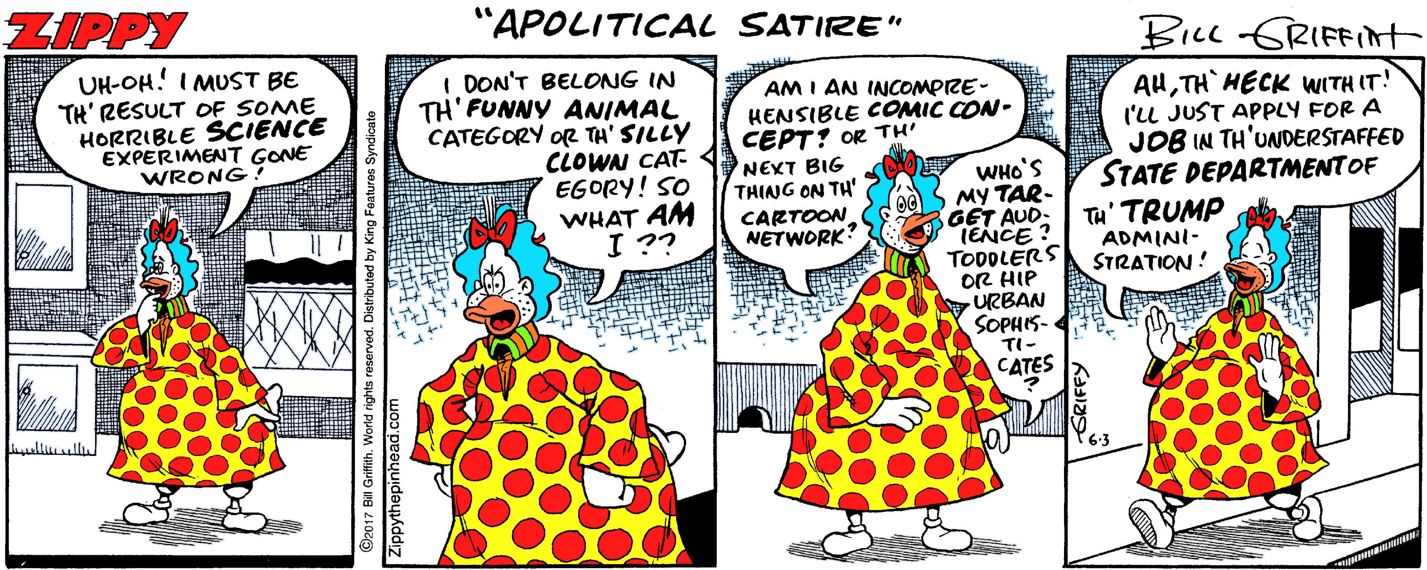 One-piece garment OCR: ZIPPY "APOLITICAL SATIRE" BILL GRIFFIt UH-OH! I MUST BE TH' RESULT OF SOME HORRIBLE SCIENCE EXPERIMENT GONE WRONG I DON'T BELONG IN TH'FUNNY ANIMAL CATEGORY OR TH' SILLY CLOWN CAT- EGORY! SO WHAT AM I ?? AM I AN INCOMPIRE- HENSIBLE COMIC CON- CEPT? OR TH' NEXT BIG THING ON TH' CARTOON NETWORK WHO'S MY TAR- GET AUD- TENCE? TODOLERS OR HIP URBAN SOPHIS- TI- CATES AHTH HECK WITH IT! l'U JUST APPLY FOR A JOB IN TH'UNDERSTAFFED STATE DEPARTMENTOF TH' TRUMP ADMINI- STRATION ! lluullu 6-3 ZIPPY "APOLITICAL SATIRE" BILL GRIFFIt UH-OH! I MUST BE TH' RESULT OF SOME HORRIBLE SCIENCE EXPERIMENT GONE WRONG I DON'T BELONG IN TH'FUNNY ANIMAL CATEGORY OR TH' SILLY CLOWN CAT- EGORY! SO WHAT AM I ?? AM I AN INCOMPIRE- HENSIBLE COMIC CON- CEPT? OR TH' NEXT BIG THING ON TH' CARTOON NETWORK WHO'S MY TAR- GET AUD- TENCE? TODOLERS OR HIP URBAN SOPHIS- TI- CATES AHTH HECK WITH IT! l'U JUST APPLY FOR A JOB IN TH'UNDERSTAFFED STATE DEPARTMENTOF TH' TRUMP ADMINI- STRATION ! lluullu 6-3