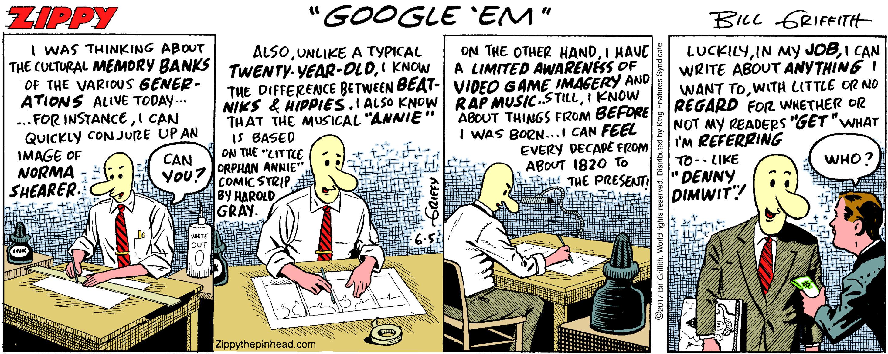 Bottle OCR: ZIPPY "GOOGLE 'EM" BICL GRIFFTH I WAS THINKING ABOUT THE CULTURAL MEMORY BANKS TWENTY.YEAR-OLDI KNOW Of THE VARIOUS GENER- ATIONS ALIVE TODAY... ...FOR INSTANCEI CAN QUICKLY CON JURE UP AN IMAGE OF NORMA - SHEARER. ON THE OTHER HANDI HAVE A LIMITED AWARENESS OF THE DIFFERENCE BETWEEN BEAT- VIDEO GAME IMAGERY AND NIKS & HIPPIES.I ALSO KNOW RAP MUSIC.STILLI KNOW ABOUT THINGS FROM BEFORE I WAS BORN...I CAN FEEL EVERY DECADE FROM ABOUT 1820 To THE PRESENTI LUCKILYI CAN WRITE ABOUT ANYTHING I WANT TOWITH LITTLE OR NO REGARD FOR WHETHER OR NOT MY READERS "GET "WHAT I'M REFERRING ALSOUNLIKE A TYPICAL THAT THE MUSICAL "ANNIE" IS BASED ON THE "LITTLE + ti CAN WHO? TO-- LIKE "DENNY DIMWIT! YoU?ORPHAN ANNIE" COMIC STRIP BY HAROLD GRAY. 6-5 WHITE OUT Zippythepinhead.com GrRIFFY ZIPPY "GOOGLE 'EM" BICL GRIFFTH I WAS THINKING ABOUT THE CULTURAL MEMORY BANKS TWENTY.YEAR-OLDI KNOW Of THE VARIOUS GENER- ATIONS ALIVE TODAY... ...FOR INSTANCEI CAN QUICKLY CON JURE UP AN IMAGE OF NORMA - SHEARER. ON THE OTHER HANDI HAVE A LIMITED AWARENESS OF THE DIFFERENCE BETWEEN BEAT- VIDEO GAME IMAGERY AND NIKS & HIPPIES.I ALSO KNOW RAP MUSIC.STILLI KNOW ABOUT THINGS FROM BEFORE I WAS BORN...I CAN FEEL EVERY DECADE FROM ABOUT 1820 To THE PRESENTI LUCKILYIN My JOBI CAN WRITE ABOUT ANYTHING I WANT TOWITH LITTLE OR NO REGARD FOR WHETHER OR NOT MY READERS "GET "WHAT I'M REFERRING ALSOUNLIKE A TYPICAL THAT THE MUSICAL "ANNIE" IS BASED ON THE "LITTLE + ti CAN WHO? TO-- LIKE "DENNY DIMWIT! YoU?ORPHAN ANNIE" COMIC STRIP BY HAROLD GRAY. 6-5 WHITE OUT Zippythepinhead.com GrRIFFY