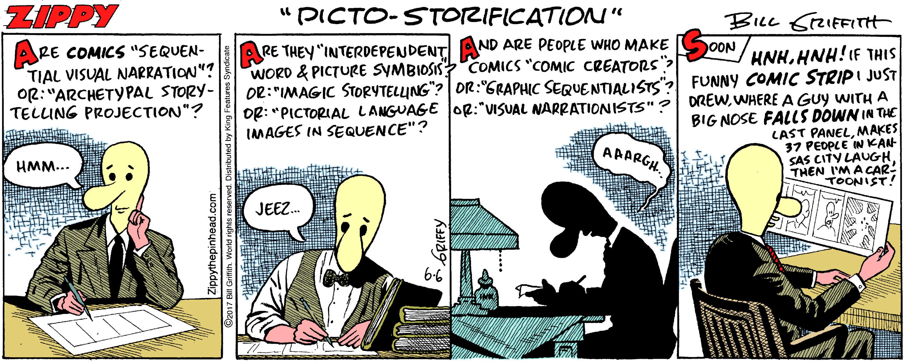 Publication OCR: ZIPPY "PICTO-STORIFICATIONU" ARE THEY "INTERDEPENDENT AND ARE PEOPLE WHO MAKE WORD & PICTURE SYMBIOSIS COMICS "COMIC CREATORS| OR:"IMAGIC STORYTELLUNG"? OR:"GRAPHIC SEQUENTIALISTS" DR: "PICTORIAL LANGUAGE OR:"VISUAL NARRATIONISTS"? IMAGES IN SEQUENCE"? OON RE COMICS "SEQUEN- TIAL VISUAL NARRATION"? OR: "ARCHETYPAL STORY- TELUNG PROJECTION"? HNHHNH!IF THIS FUNNY COMIC STRIPI JUST DREWWHERE A GUY WITH A BIG NOSE FALLS DOWN IN THE LAST PANELMAKES 37 PEDPLE IN KAN SAS CITY LAUGH THEN I'M ACAR! AAARGH. HMM... TOONIST! JEEZ. 6-6 6RIFFY ZIPPY "PICTO-STORIFICATIONU" ARE THEY "INTERDEPENDENT AND ARE PEOPLE WHO MAKE WORD & PICTURE SYMBIOSIS COMICS "COMIC CREATORS| OR:"IMAGIC STORYTELLUNG"? OR:"GRAPHIC SEQUENTIALISTS" DR: "PICTORIAL LANGUAGE OR:"VISUAL NARRATIONISTS"? IMAGES IN SEQUENCE"? OON RE COMICS "SEQUEN- TIAL VISUAL NARRATION"? OR: "ARCHETYPAL STORY- TELUNG PROJECTION"? HNHHNH!IF THIS FUNNY COMIC STRIPI JUST DREWWHERE A GUY WITH A BIG NOSE FALLS DOWN IN THE LAST PANELMAKES 37 PEDPLE IN KAN SAS CITY LAUGH THEN I'M ACAR! AAARGH. HMM... TOONIST! JEEZ. 6-6 6RIFFY