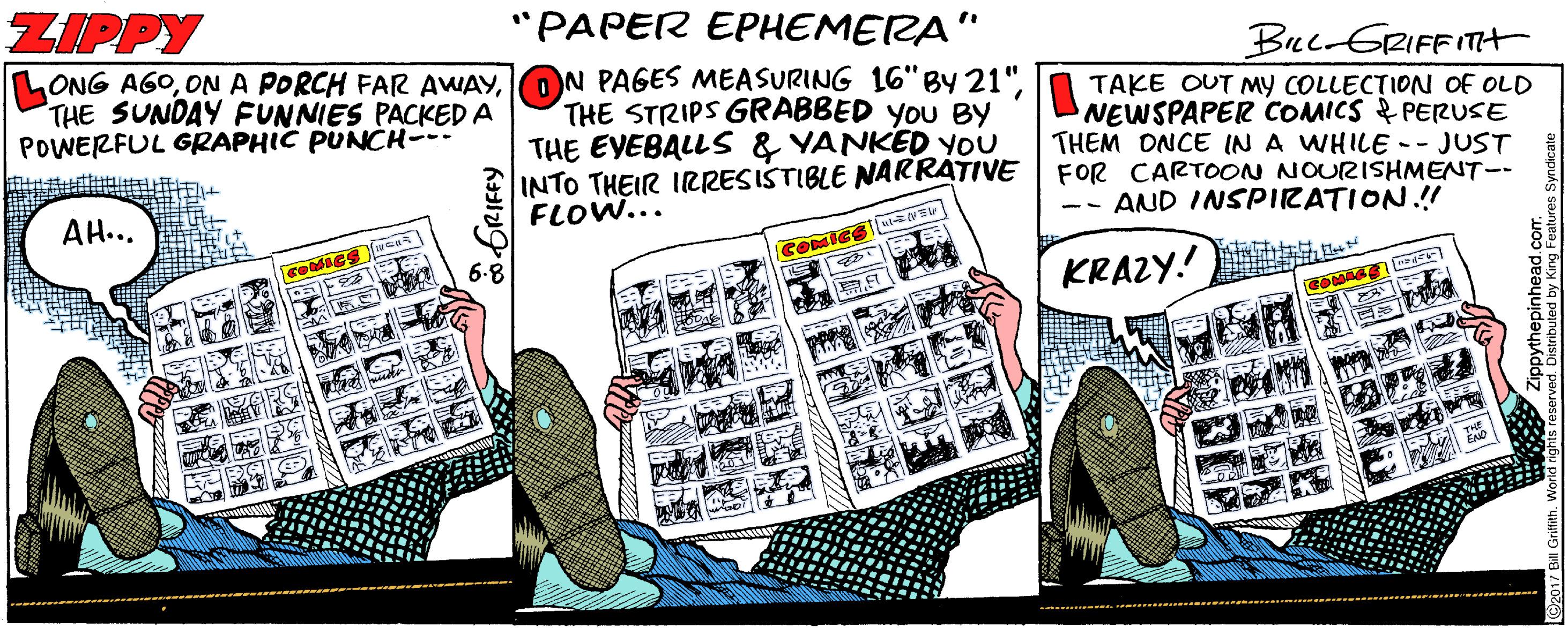Humour OCR: ZIPPY "PAPER EPHEMERA" Bec-GRIFFITt LONG AGOTHE SUNDAY FUNNIES PACKED A POWERFUL GRAPHIC PUNCH--- TAKE OUT MY COLLECTION OF OLD NEWSPAPER COMICS & PERUSE THEM ONCE IN A WHILE -- JUST THE STRIPS GRABBED YOU BY THE EYEBALL S & YANKED YOU INTO THEIR IRRESISTIBLE NAKRATIVE | FOR CARTOON NOURISHMET-- FLOW... -- AND INSPIRATION.!! AH... KRAZY! 6.8 rved. Distributed by King Featur ZIPPY "PAPER EPHEMERA" Bec-GRIFFITt LONG AGOON A PORCH FAR AWAYON PAGES MEASURING 16"BY 21"THE SUNDAY FUNNIES PACKED A POWERFUL GRAPHIC PUNCH--- TAKE OUT MY COLLECTION OF OLD NEWSPAPER COMICS & PERUSE THEM ONCE IN A WHILE -- JUST THE STRIPS GRABBED YOU BY THE EYEBALL S & YANKED YOU INTO THEIR IRRESISTIBLE NAKRATIVE | FOR CARTOON NOURISHMET-- FLOW... -- AND INSPIRATION.!! AH... KRAZY! 6.8 rved. Distributed by King Featur