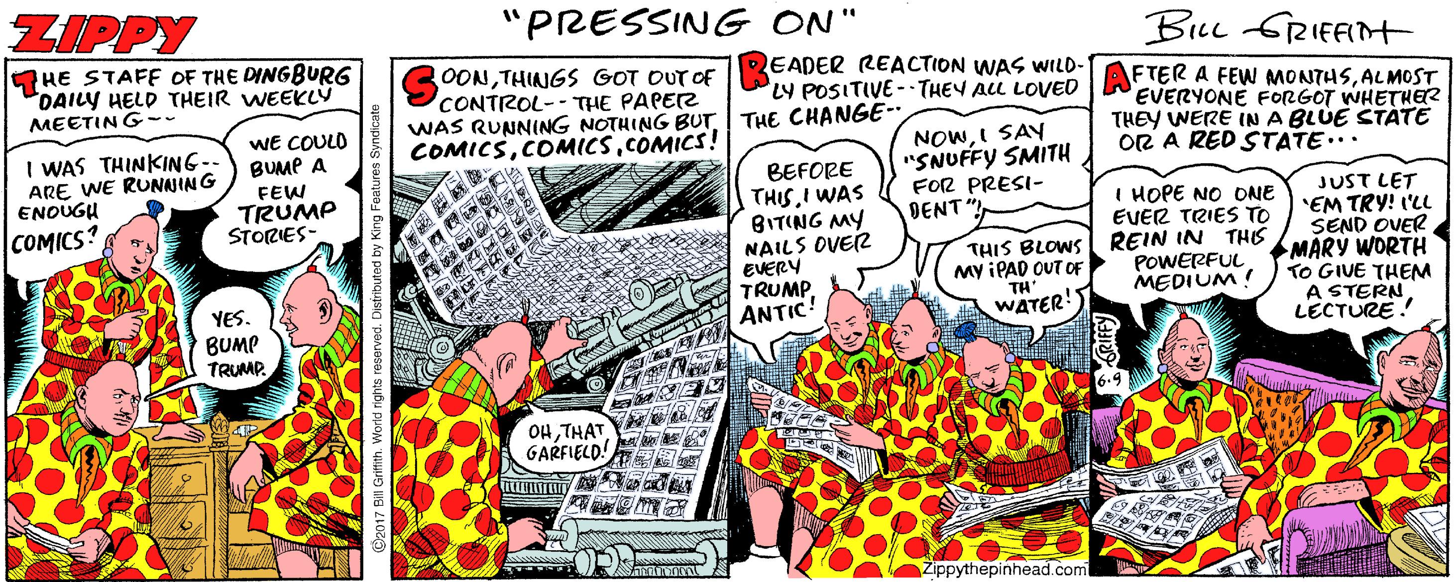 Comics OCR: ZIPPY "PRESSING ON" BLu GRIFFI HE STAFF OF THE DINGBURG DAILY HELD THEIR WEEKLÝ OONTHINGS GOT OUT OF CONTROL--THE PAPEZ WAS RUNNING NOTHING BUT THE CHANGE- COMICSCOMICS! EADER REACTION WAS WILD- LY POSITIVE - THEY ALL LOVED FTER A FEW MONTHSALMOST EVERYONE FORGOT WHETHER THEY WERE IN A BLUE STÁTE OR A RED STATE... MEETIN G-. WE COULO BUMP A I WAS THINKING ARE WE RUNAJING ENOUGH NOWI SAY "SNUFFY SMITH FOR PRESI- DENT BEFORE THIS I WAS BITING MY NAILS OVER EVERY TRUMPANTIC FEW TRUMP STORIES- JUST LET 'EM TRY! 'LL SEND OVER MARY WORTH TO GIVE THEM A STERN LECTURE ! COMICS? HOPE NO ONE EVER TRIES TO THIS BLOWS REIN IN THIS POWERFULMEDIUM! My IPAD OUT OF YES. BUMP TRUMP. TH WATER! OHTHAT GARFIELD! Zippythepinhead.com ZIPPY "PRESSING ON" BLu GRIFFI HE STAFF OF THE DINGBURG DAILY HELD THEIR WEEKLÝ OONTHINGS GOT OUT OF CONTROL--THE PAPEZ WAS RUNNING NOTHING BUT THE CHANGE- COMICSCOMICS! EADER REACTION WAS WILD- LY POSITIVE - THEY ALL LOVED FTER A FEW MONTHSALMOST EVERYONE FORGOT WHETHER THEY WERE IN A BLUE STÁTE OR A RED STATE... MEETIN G-. WE COULO BUMP A I WAS THINKING ARE WE RUNAJING ENOUGH NOWI SAY "SNUFFY SMITH FOR PRESI- DENT BEFORE THIS I WAS BITING MY NAILS OVER EVERY TRUMPANTIC FEW TRUMP STORIES- JUST LET 'EM TRY! 'LL SEND OVER MARY WORTH TO GIVE THEM A STERN LECTURE ! COMICS? HOPE NO ONE EVER TRIES TO THIS BLOWS REIN IN THIS POWERFULMEDIUM! My IPAD OUT OF YES. BUMP TRUMP. TH WATER! OHTHAT GARFIELD! Zippythepinhead.com