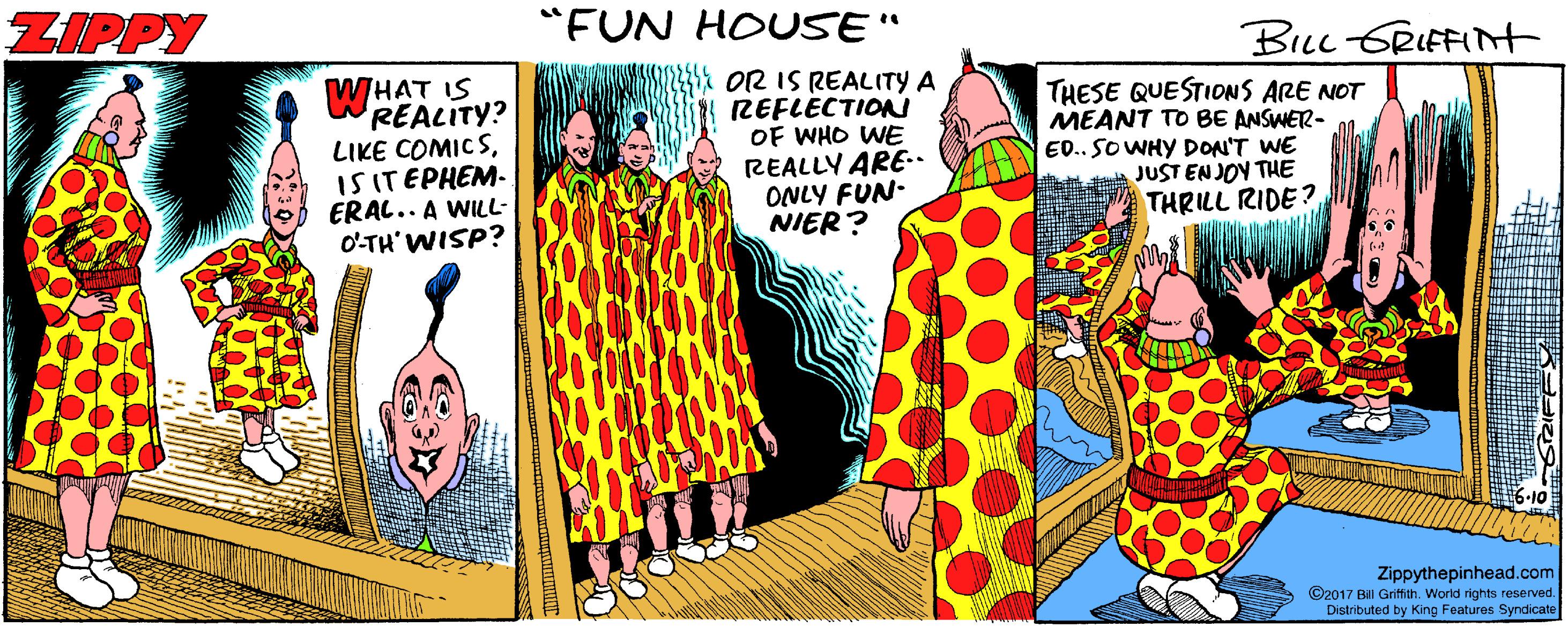 Graphics OCR: ZIPPY "FUN HOUSE" BLL GRIFFINt OR IS REALITY A REFLECTION OF WHO WE REALLY ARE-. ONLY FUN- NIER? WHAT IS REALITY? LIKE COMIC SIS ITEPHEM- ERAL.. A WILL- O'TH'WISP? THESE QUESTIONS ARE NOT MEANT TO BE ANSWER- ED.. SOWHY DON'T WE JUST EN JOY THE THRILL RIDE? Zippythepinhead.com ©2017 Bill Griffith. World rights reserved. Distributed by King Features Syndicate ZIPPY "FUN HOUSE" BLL GRIFFINt OR IS REALITY A REFLECTION OF WHO WE REALLY ARE-. ONLY FUN- NIER? WHAT IS REALITY? LIKE COMIC SIS ITEPHEM- ERAL.. A WILL- O'TH'WISP? THESE QUESTIONS ARE NOT MEANT TO BE ANSWER- ED.. SOWHY DON'T WE JUST EN JOY THE THRILL RIDE? Zippythepinhead.com ©2017 Bill Griffith. World rights reserved. Distributed by King Features Syndicate