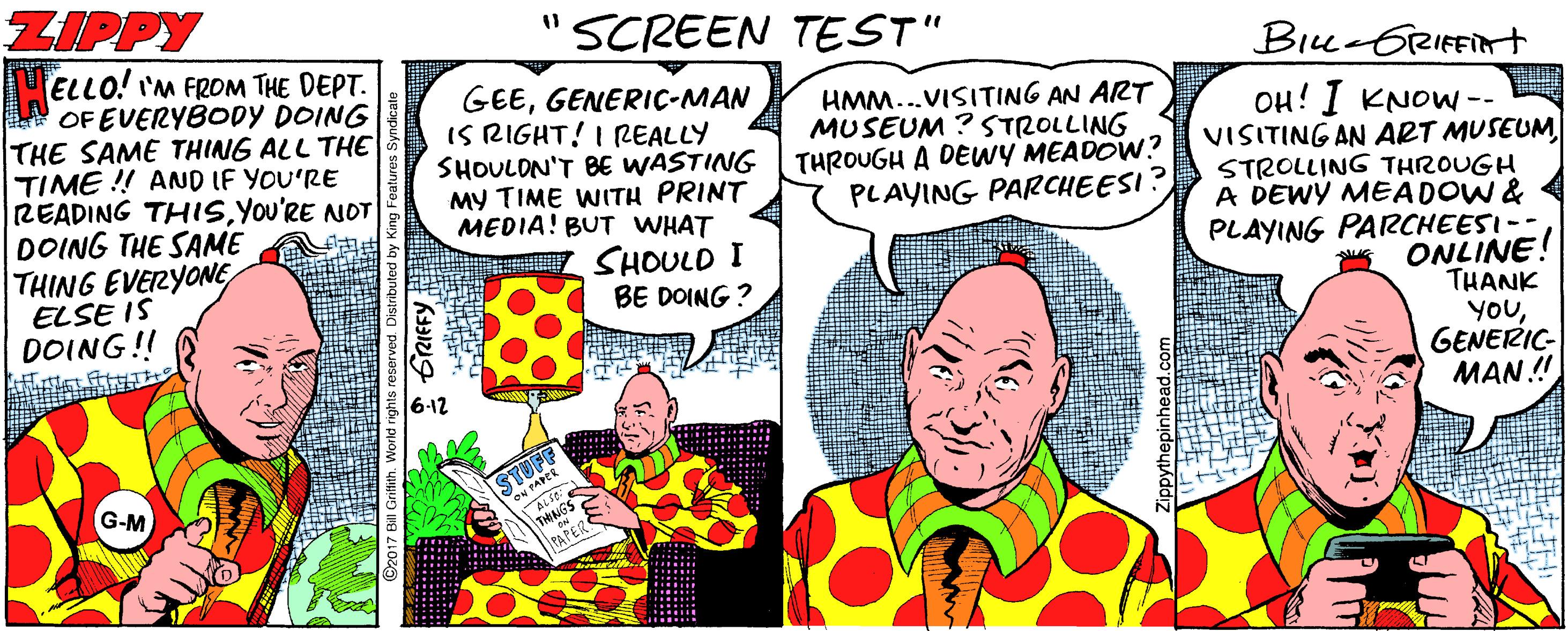 Happy OCR: ZIPPY "SCREEN TEST" ELLO! 'M FROM THE DEPT. OF EVERYBODY DOING THE SAME THING ALL THE TIME !! AND IF YOU'RE READING THISYou'RE NOT DOING THE SAME THING EVERYONE ELSE IS DOING!! Biu-GRIFFint GEEGENERIC-MAN IS RIGHT! I REALLY SHOULON'T BE WASTING MY TIME WITH PRINT MEDIA! BUT WHAT SHOULD I BE DOING ? HMM...VISITING AN ART MUSEUM ? STROLLING THROUGH A DEWY MEADOW? PLAYING PARCHEESI? OH! I KNOW -- VISITING AN ART MUSEUM STROLLING THROUGH A DEWY MEADOW & PLAYING PARCHEESI-- ONLINE! THANK YOUGENERIC- MAN ! 6-12 STUFF G-M THNGS TAPERS * GRIFFYZIPPY "SCREEN TEST" ELLO! 'M FROM THE DEPT. OF EVERYBODY DOING THE SAME THING ALL THE TIME !! AND IF YOU'RE READING THISYou'RE NOT DOING THE SAME THING EVERYONE ELSE IS DOING!! Biu-GRIFFint GEEGENERIC-MAN IS RIGHT! I REALLY SHOULON'T BE WASTING MY TIME WITH PRINT MEDIA! BUT WHAT SHOULD I BE DOING ? HMM...VISITING AN ART MUSEUM ? STROLLING THROUGH A DEWY MEADOW? PLAYING PARCHEESI? OH! I KNOW -- VISITING AN ART MUSEUM STROLLING THROUGH A DEWY MEADOW & PLAYING PARCHEESI-- ONLINE! THANK YOUGENERIC- MAN ! 6-12 STUFF G-M THNGS TAPERS * GRIFFY
