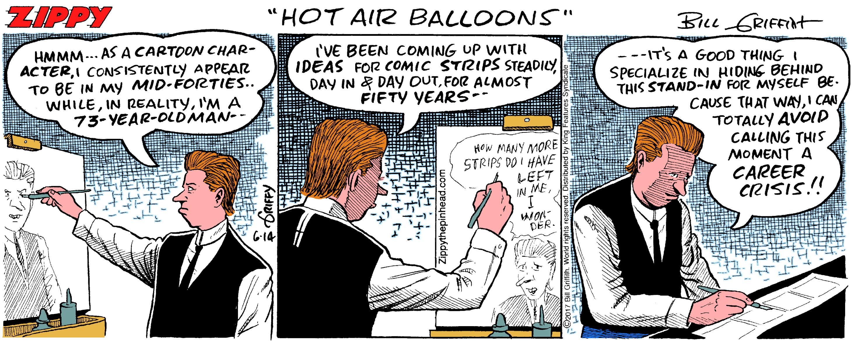 Parallel OCR: ZIPPY "HOT AIR BALLOONS" BILL GRIFFINt HMMM... AS A CARTOON CHAR- ACTERI CONSISTENTLY APPEAR TO BE IN My MID-FORTIES.. WHILEI'M A 73- YEAR-OLDMAN-- I'VE BEEN COMING UP WITH IDEAS FOR COMIC STRIPS STEADILY DAY IN & DAY OUTFOR ALMOST FIFTY YEARS- ---IT'S A GOOD THING I SPECIALIZE IN HIDING BEHIND THIS STAND-IN FOR MYSELF BE- CAUSE THAT WAYI CAN TOTALLY AVOID CALLING THIS MOMENT A CAREER CRISIS! HOW MANY MORE STRIPS DO I HAVE LEFT IN ME MON- DER. ZIPPY "HOT AIR BALLOONS" BILL GRIFFINt HMMM... AS A CARTOON CHAR- ACTERI CONSISTENTLY APPEAR TO BE IN My MID-FORTIES.. WHILEIN REALITYI'M A 73- YEAR-OLDMAN-- I'VE BEEN COMING UP WITH IDEAS FOR COMIC STRIPS STEADILY DAY IN & DAY OUTFOR ALMOST FIFTY YEARS- ---IT'S A GOOD THING I SPECIALIZE IN HIDING BEHIND THIS STAND-IN FOR MYSELF BE- CAUSE THAT WAYI CAN TOTALLY AVOID CALLING THIS MOMENT A CAREER CRISIS! HOW MANY MORE STRIPS DO I HAVE LEFT IN ME MON- DER.