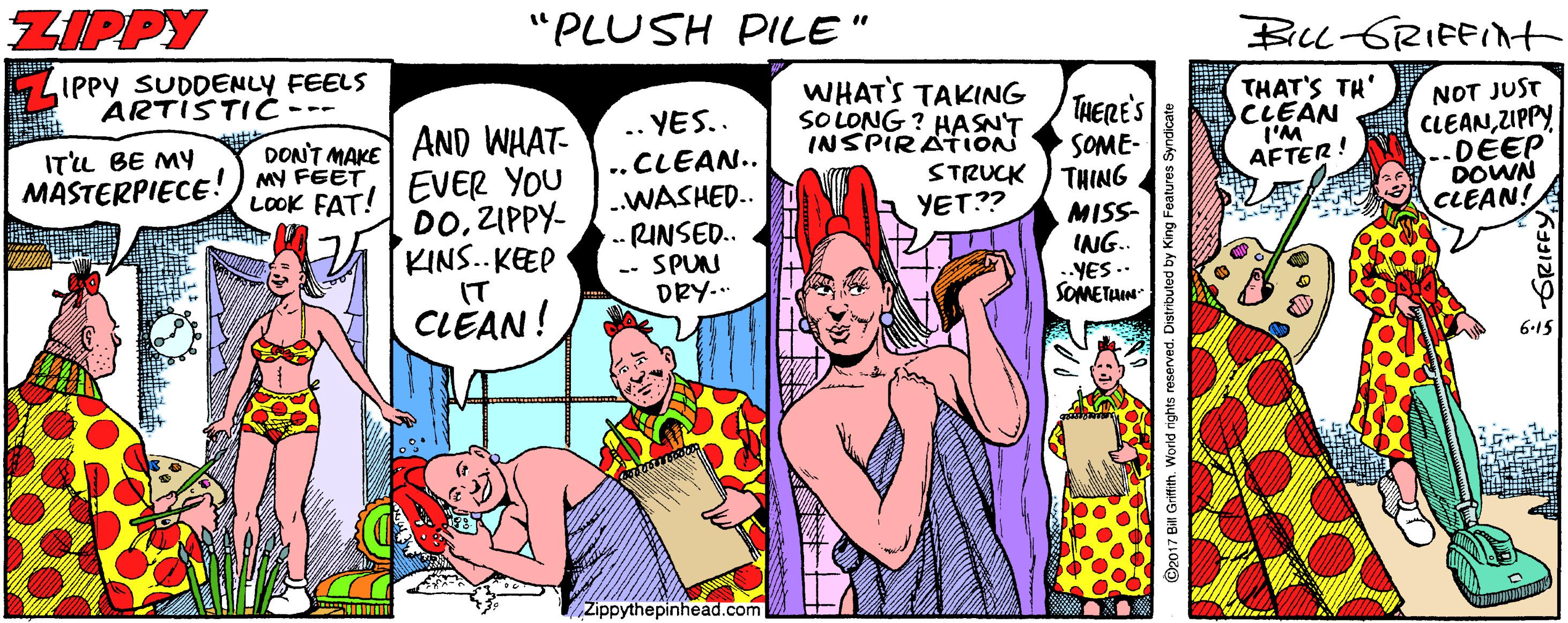 Illustration OCR: ZIPPY "PLUSH PILE" BILL-GRIFFINt IPPY SUDDENLY FEELS ARTISTIC WHAT'S TAKING SOLONG ? HASN'T INSPIRATION THERES THAT'S TH' CLEAN I'M AFTER! NOT JUST CLEANZIPPY --DEEP DOWN CLEAN! .. YES.. AND WHAT- EVER YOU DOZIPPY- KINS.. KEEP ITu BE MY DONT MAKE SOME- THING ..CLEAN.. ..WASHED. .- RINSED. -- SPUN DRY. MASTERPIECE!) MY FEET LOOK FAT! STRUCK YET?? MISS- ING.. -YES.. SOMETIN IT CLEAN! 6.15 Žippythepinhead.com 2017 Bil Griffith. World rights n ZIPPY "PLUSH PILE" BILL-GRIFFINt IPPY SUDDENLY FEELS ARTISTIC WHAT'S TAKING SOLONG ? HASN'T INSPIRATION THERES THAT'S TH' CLEAN I'M AFTER! NOT JUST CLEANZIPPY --DEEP DOWN CLEAN! .. YES.. AND WHAT- EVER YOU DOZIPPY- KINS.. KEEP ITu BE MY DONT MAKE SOME- THING ..CLEAN.. ..WASHED. .- RINSED. -- SPUN DRY. MASTERPIECE!) MY FEET LOOK FAT! STRUCK YET?? MISS- ING.. -YES.. SOMETIN IT CLEAN! 6.15 Žippythepinhead.com 2017 Bil Griffith. World rights n