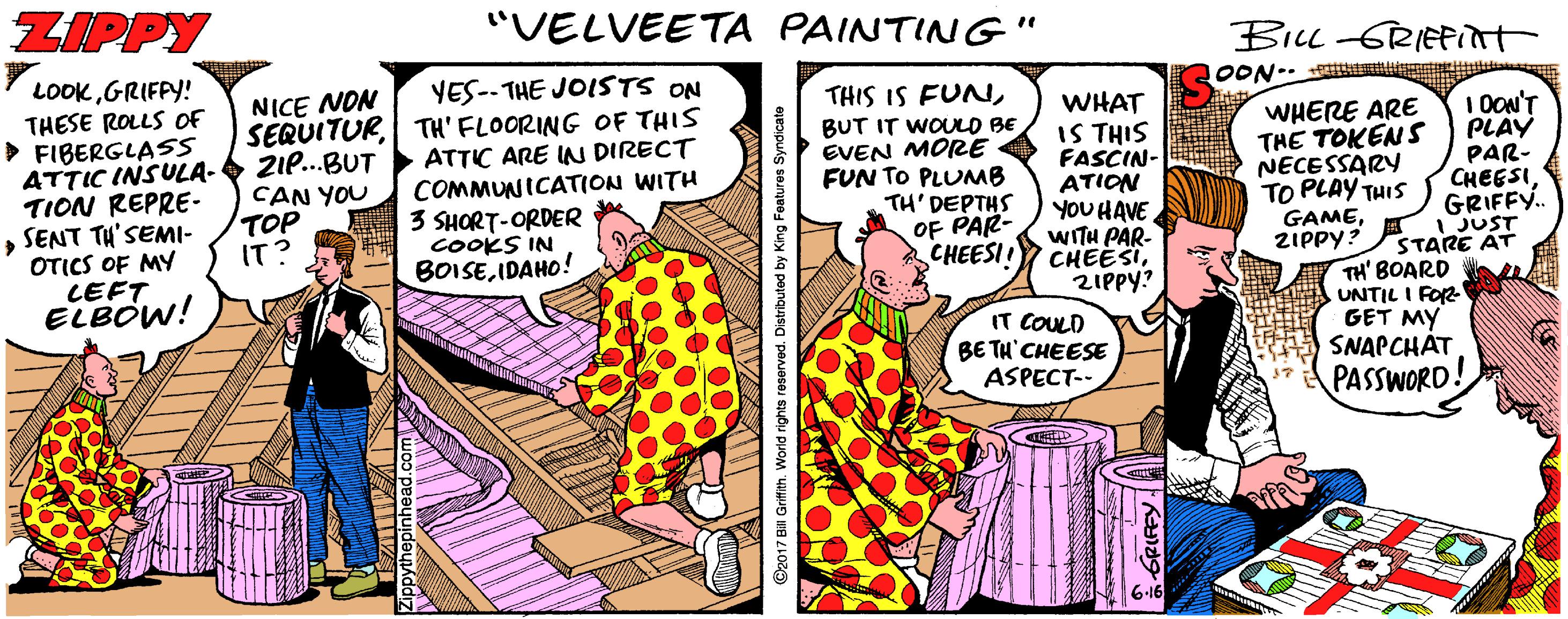 Publication OCR: ZIPPY "VELVEETA PAINTING" BILL-GRIEPint OON- M LOOKGRIFPY! YES--THE JOISTS ON SERUITURTH' FLOORING OF THIS ATTIC ARE IN DIRECT COMMUNICATION WITH 3 SHORT-ORDER cookS IN BOISEIDAHO! NICE NON THIS IS FUNTHESE ROLLS OF > FIBERGLASS ATTIC INSULA- TION REPRE- SENT TH'SEMI- OTICS OF MY LEFT ELBOW! WHAT IS THIS FASCIN- ATION YOU HAVE WITH PAR- CHEESI2IPPY? IT COULD BE TH'CHEESE ASPECT-- 21e..BUT CAN YOU TOP IT? BUT IT WOULO BE EVEN MORE FUN TO PLUMB TH' DEPTHS OF PAR- CHEESII WHERE ARE THE TOKENS NECESSARY TO PLAY THIS GAMEZIPPY? 1 OON'T PLAY PAR- CHEESIGRIFFY. JUST STARE AT TH' BOARD UNTIL I FOR GET MY SNAPCHÁT PASSWORD. 6-16 Ostributed by King Features Syndica ZIPPY "VELVEETA PAINTING" BILL-GRIEPint OON- M LOOKGRIFPY! YES--THE JOISTS ON SERUITURTH' FLOORING OF THIS ATTIC ARE IN DIRECT COMMUNICATION WITH 3 SHORT-ORDER cookS IN BOISEIDAHO! NICE NON THIS IS FUNTHESE ROLLS OF > FIBERGLASS ATTIC INSULA- TION REPRE- SENT TH'SEMI- OTICS OF MY LEFT ELBOW! WHAT IS THIS FASCIN- ATION YOU HAVE WITH PAR- CHEESI2IPPY? IT COULD BE TH'CHEESE ASPECT-- 21e..BUT CAN YOU TOP IT? BUT IT WOULO BE EVEN MORE FUN TO PLUMB TH' DEPTHS OF PAR- CHEESII WHERE ARE THE TOKENS NECESSARY TO PLAY THIS GAMEZIPPY? 1 OON'T PLAY PAR- CHEESIGRIFFY. JUST STARE AT TH' BOARD UNTIL I FOR GET MY SNAPCHÁT PASSWORD. 6-16 Ostributed by King Features Syndica