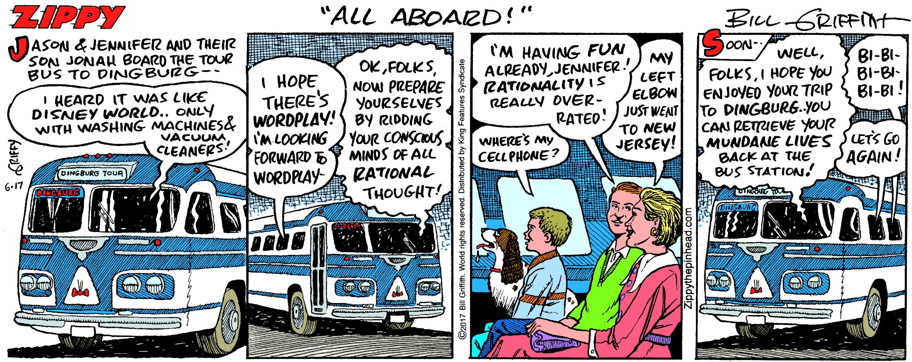 Conversation OCR: ZIPPY "ALL ABOARD!" BILL GRIEFIMt ASON & JENNIFER AND THEIR SON JONAH BOARD THE TOUR BUS TO DINGBURG 'M HAVING FUN MY ALREADYJENNIFER! LEET RATIONALITYIS ELBOW REALLY OVER- OON- OKNOW PREPARE YOURSELVES WITH WASHING MACHINES& WORDPLAY! BY RIDDING I'M LOOKING YOUR CONSCIOUS MINDS OF ALL RATIONAL THOUGHT! WELLI HOPE THERE'S BI-BI- BI-BI- BI-BI! FOLKSI HOPE YOU ENJOYED YOUR TRIP To DINGBURG..YOU CAN RETUEVE YOUR MUNDANE LIVES SLETS GOo BACK AT THE BUS STATION! I HEARD IT WAS LIKE DISNEY WORLD.. ONLY RATEO! ) JUST WENT TO NEW VACUUM CLEANERS! WHERES My CELLPHONE ? JERSEY! FORWARD E WORDPLAY- AGAIN! DINGBURG TOUR 2: - ©2017 Bill Grith ZIPPY "ALL ABOARD!" BILL GRIEFIMt ASON & JENNIFER AND THEIR SON JONAH BOARD THE TOUR BUS TO DINGBURG 'M HAVING FUN MY ALREADYJENNIFER! LEET RATIONALITYIS ELBOW REALLY OVER- OON- OKNOW PREPARE YOURSELVES WITH WASHING MACHINES& WORDPLAY! BY RIDDING I'M LOOKING YOUR CONSCIOUS MINDS OF ALL RATIONAL THOUGHT! WELLI HOPE THERE'S BI-BI- BI-BI- BI-BI! FOLKSI HOPE YOU ENJOYED YOUR TRIP To DINGBURG..YOU CAN RETUEVE YOUR MUNDANE LIVES SLETS GOo BACK AT THE BUS STATION! I HEARD IT WAS LIKE DISNEY WORLD.. ONLY RATEO! ) JUST WENT TO NEW VACUUM CLEANERS! WHERES My CELLPHONE ? JERSEY! FORWARD E WORDPLAY- AGAIN! DINGBURG TOUR 2: - ©2017 Bill Grith