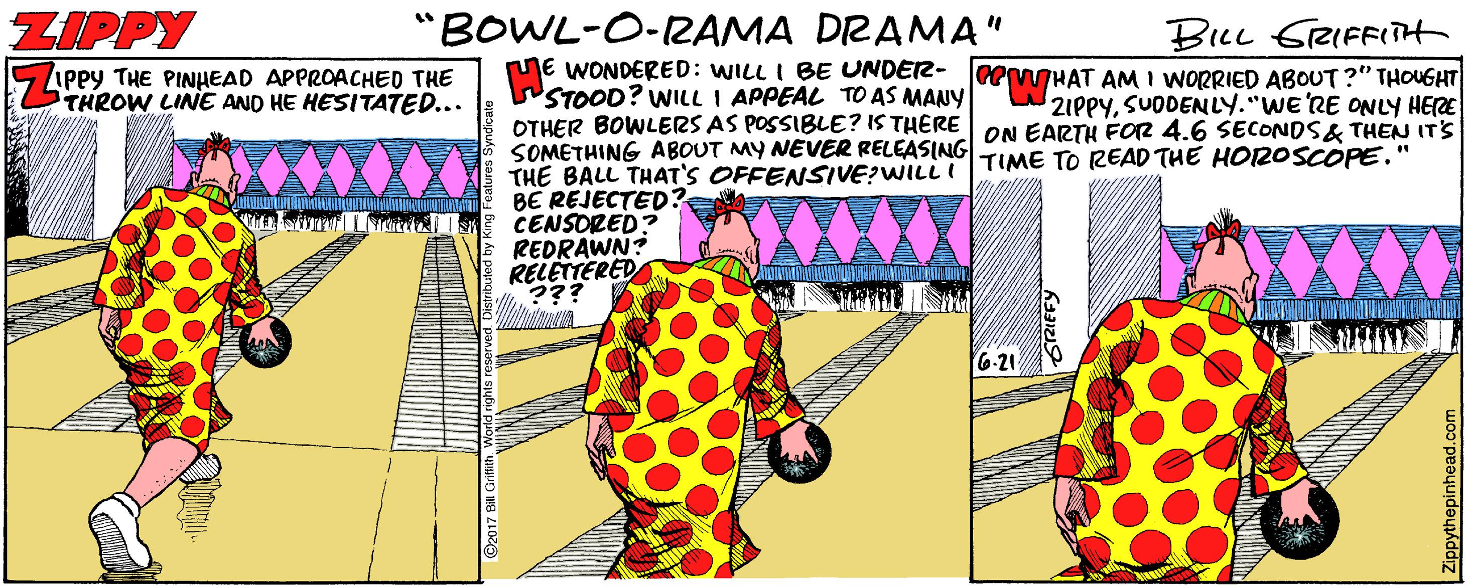 Event OCR: ZIPPY "BOWL-O-ZAMA DRAMA" BILL GRIFFIH PEHAT AM I WORRIED ABOUT?" THOUGHT 2IPPYSUODENLY."WE'RE ONLY HERE nE WONDERED: WILL I BE UNDER- WSTOOD? WILL I APPEAL TO AS MANY OTHER BOWLERS AS POSSIBLE? IS THERE ON EARTH FO2 4.6 SECONDS& THEN ITS SOMETHING ABOUT MY NEVER RELEASING TIME TO READ THE HOROSCOPE." THE BALL THAT'S OFFENSIVE?WILL BE REJECTED? CENSORED? REDRAWN? RELETTERED ??? 5 APPY THE PINHEAD APPROACHED THE THROW LINE AND HE HESITATED... 6-21 Zippythepinhead.com ZIPPY "BOWL-O-ZAMA DRAMA" BILL GRIFFIH PEHAT AM I WORRIED ABOUT?" THOUGHT 2IPPYSUODENLY."WE'RE ONLY HERE nE WONDERED: WILL I BE UNDER- WSTOOD? WILL I APPEAL TO AS MANY OTHER BOWLERS AS POSSIBLE? IS THERE ON EARTH FO2 4.6 SECONDS& THEN ITS SOMETHING ABOUT MY NEVER RELEASING TIME TO READ THE HOROSCOPE." THE BALL THAT'S OFFENSIVE?WILL BE REJECTED? CENSORED? REDRAWN? RELETTERED ??? 5 APPY THE PINHEAD APPROACHED THE THROW LINE AND HE HESITATED... 6-21 Zippythepinhead.com