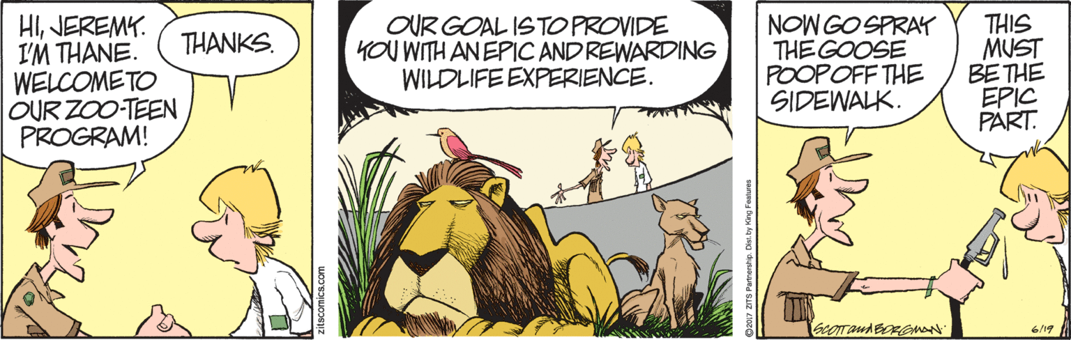 Adaptation OCR: HIJEREMY. I'M THANE. WELCOMETO OUR ZOO-TEEN PROGRAM! OUR GOAL ISTOPROVIDE YOU WITH AN EPIC AND REWARDING WILDLIFE EXPERIENCE. NOW GO SPRAY THE GOOSE POOPOFF THE SIDEWALK. T?IS MUST BE THE EPIC PART. THANKS. 6/19 TS Purrenhip. Des by King Fatre HIJEREMY. I'M THANE. WELCOMETO OUR ZOO-TEEN PROGRAM! OUR GOAL ISTOPROVIDE YOU WITH AN EPIC AND REWARDING WILDLIFE EXPERIENCE. NOW GO SPRAY THE GOOSE POOPOFF THE SIDEWALK. T ? IS MUST BE THE EPIC PART. THANKS. 6/19 TS Purrenhip. Des by King Fatre
