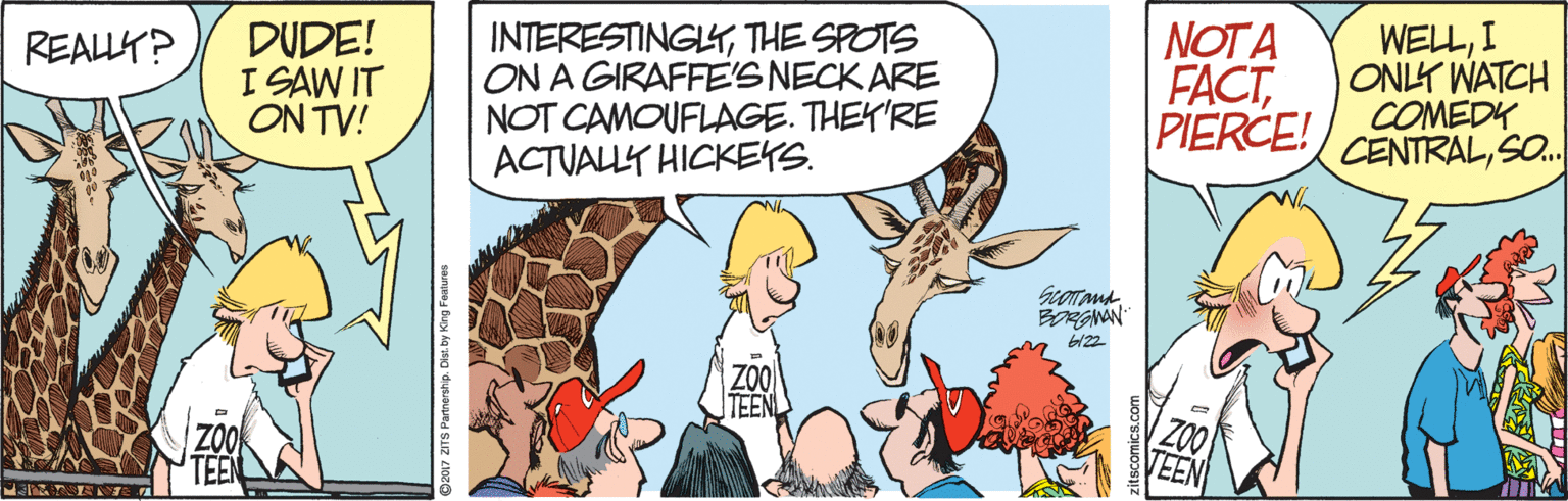 Gesture OCR: DUDE! I SAW IT ON TV! INTERESTINGYTHE SPOTS ON A GIRAFFE'S NECK ARE NOT CAMOUFLAGE. THEY'RE ACTUALLY HICKEYS. NOT A FACTPIERCE! WELLI ONLY WATCH COMEDK CENTRALSO. REALLY? BRGNAN D2017 ZITS Partnership. Dist. DUDE! I SAW IT ON TV! INTERESTINGYTHE SPOTS ON A GIRAFFE'S NECK ARE NOT CAMOUFLAGE. THEY'RE ACTUALLY HICKEYS. NOT A FACTPIERCE! WELLI ONLY WATCH COMEDK CENTRALSO. REALLY? BRGNAN D2017 ZITS Partnership. Dist.