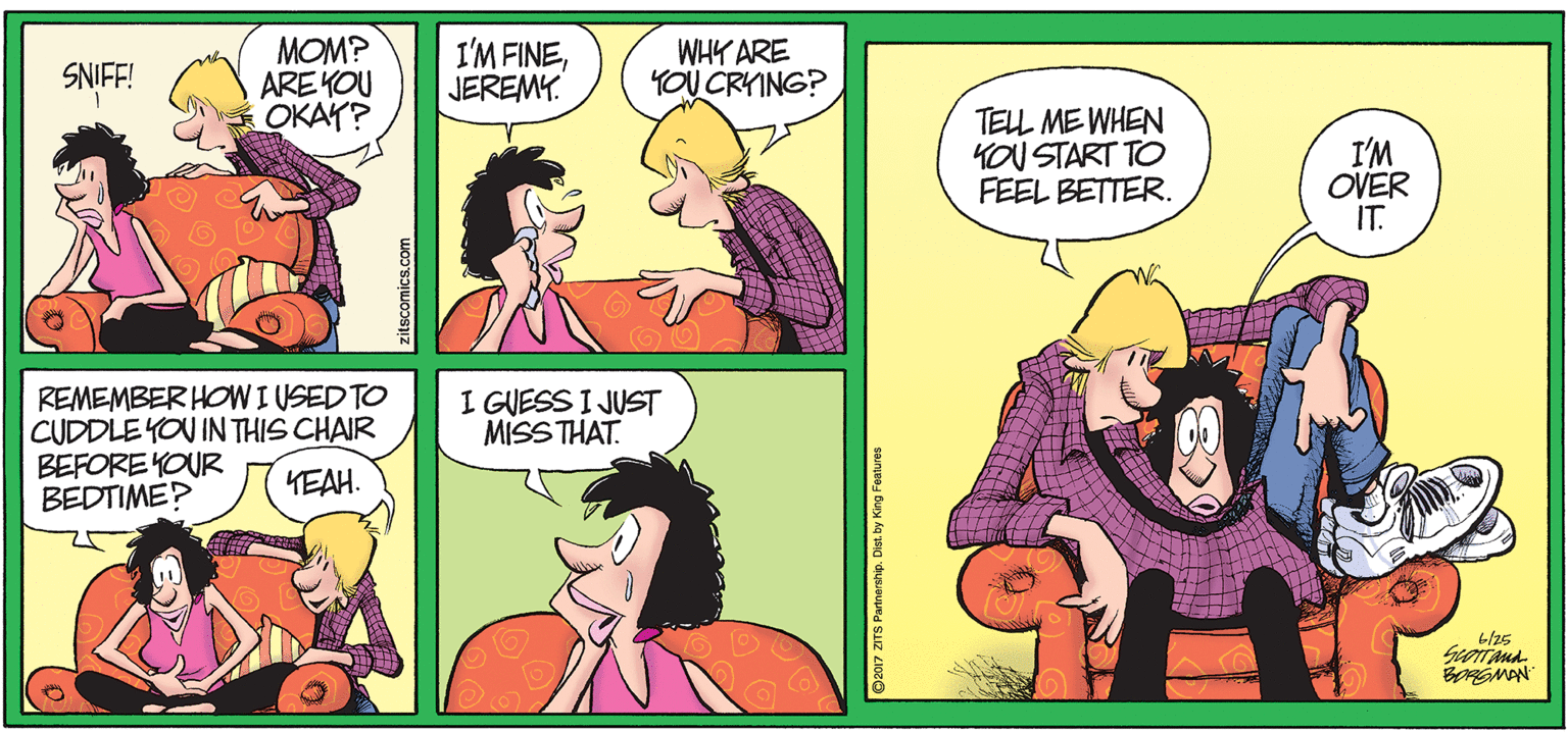 Pink OCR: MOM? ARE YOU OKAY? I'M FINEJEREMY. WHY ARE YOU CRYING? SNIFF! TELL ME WHEN KoU START TO FEEL BETTER. I'M OVER IT. REMEMBER HOWI USED TO CUDDLEYOU IN THIS CHAIR BEFORE YOUR BEDTIME? I GUESS I JUST MISSTHAT. KEAH. BORGMAN zitscomics.com ©2017 ZITS Partnership. Dist. by King Features MOM? ARE YOU OKAY? I'M FINEJEREMY. WHY ARE YOU CRYING? SNIFF! TELL ME WHEN KoU START TO FEEL BETTER. I'M OVER IT. REMEMBER HOWI USED TO CUDDLEYOU IN THIS CHAIR BEFORE YOUR BEDTIME? I GUESS I JUST MISSTHAT. KEAH. BORGMAN zitscomics.com ©2017 ZITS Partnership. Dist. by King Features