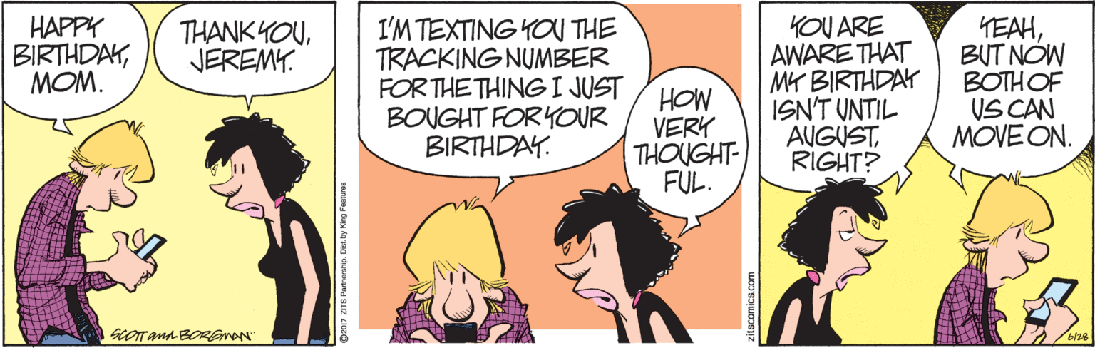 Interaction OCR: KOU ARE AWARE THAT MY BIRTHDAY ISN'T UNTIL AUGUSTRIGHT? HAPPY BIRTHDAYMOM. I'M TEXTING KOU THE TRACKING NUMBER FOR THE THINGI JUST BOUGHT FORYOUR BIRTHDAY. HEAHBUT NOW BOTHOF VS CAN MOVE ON. THANK YOUJEREMY. HOW VERY THOUGHT- FUL. SCOTana BORGmAN b/28 O2017 ZITS Parnerhip. Dist. by King Features KOU ARE AWARE THAT MY BIRTHDAY ISN'T UNTIL AUGUSTRIGHT? HAPPY BIRTHDAYMOM. I'M TEXTING KOU THE TRACKING NUMBER FOR THE THINGI JUST BOUGHT FORYOUR BIRTHDAY. HEAHBUT NOW BOTHOF VS CAN MOVE ON. THANK YOUJEREMY. HOW VERY THOUGHT- FUL. SCOTana BORGmAN b/28 O2017 ZITS Parnerhip. Dist. by King Features