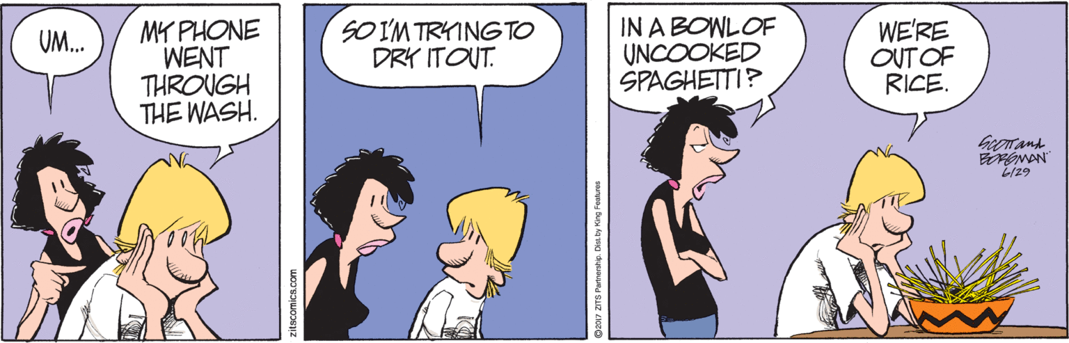 Mammal OCR: MY PHONE WENT THROUGH THE WASH. IN A BOWLOF UNCOOKED SPAGHETTI? WE'RE OUT OF RICE. SO IM TRYINGTO DRY ITOUT. UM. Georand L/29 itscomics.com 2017 ZITS Partnership. Disi by King Features MY PHONE WENT THROUGH THE WASH. IN A BOWLOF UNCOOKED SPAGHETTI? WE'RE OUT OF RICE. SO IM TRYINGTO DRY ITOUT. UM. Georand L/29 itscomics.com 2017 ZITS Partnership. Disi by King Features