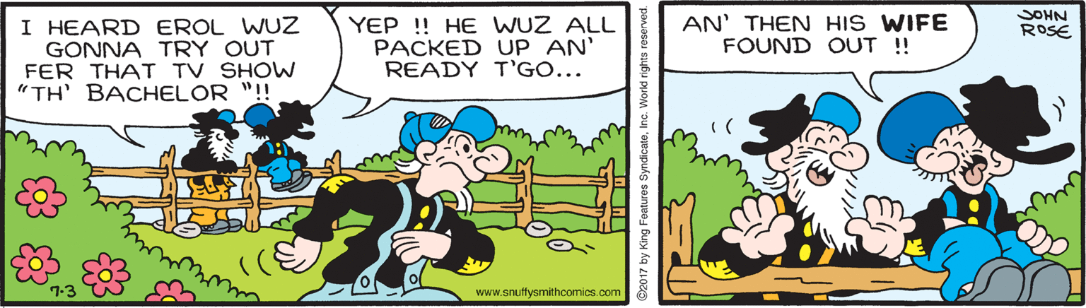 Happy OCR: SOHN ROSE I HEARD EROL WUZ GONNA TRY OUT FER THAT TV SHOW "TH' BACHELOR "!! YEP !! HE WUZ ALL PACKED UP AN' READY T'GO... AN' THEN HIS WIFE FOUND OUT ! 7-3 www.snuffysmithcomics.com 17 by King Features SyndicateInc. World rights reservedi SOHN ROSE I HEARD EROL WUZ GONNA TRY OUT FER THAT TV SHOW "TH' BACHELOR "!! YEP !! HE WUZ ALL PACKED UP AN' READY T'GO... AN' THEN HIS WIFE FOUND OUT ! 7-3 www.snuffysmithcomics.com 17 by King Features SyndicateInc. World rights reservedi