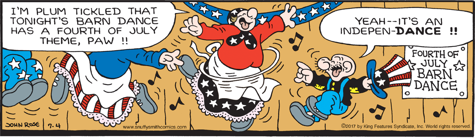 Graphics OCR: I'M PLUM TICKLED THAT TONIGHT'S BARN DANCE HAS A FOURTH OF JULY THEMEPAW ! YEAH--IT'S AN INDEPEN-DANCE !! FOURTH OF JULY A BARN DANCE SOHN ROSE 7.4 www.snuffysmithcomics.com ©2017 by King Features SyndicateInc. World rights reserved. I'M PLUM TICKLED THAT TONIGHT'S BARN DANCE HAS A FOURTH OF JULY THEMEPAW ! YEAH--IT'S AN INDEPEN-DANCE !! FOURTH OF JULY A BARN DANCE SOHN ROSE 7.4 www.snuffysmithcomics.com ©2017 by King Features SyndicateInc. World rights reserved.