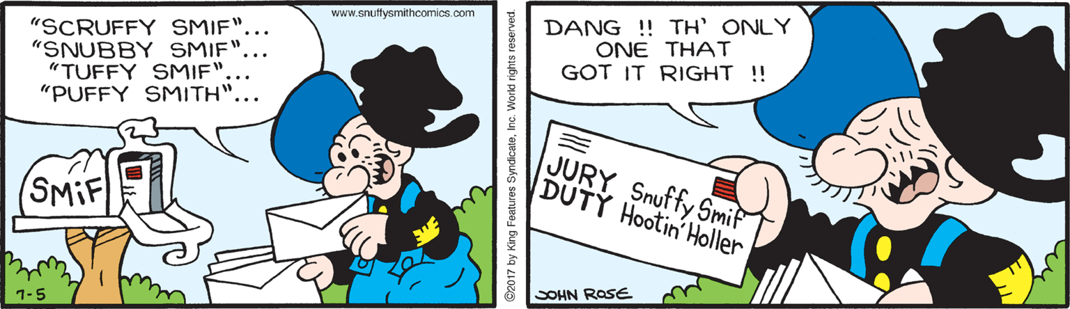 Parallel OCR: DANG ! TH' ONLY ONE THAT GOT IT RIGHT !! www.snuffysmithcomics.com "SCRUFFY SMIF". "SNUBBY SMIF""TUFFY SMIF". "PUFFY SMITH".. JURY Snuffy Smif DUTY Hootin Holler (SMIF SOHN ROSE 1-5 ©2017 by King Features SyndicateInc. World rights reserved. DANG ! TH' ONLY ONE THAT GOT IT RIGHT !! www.snuffysmithcomics.com "SCRUFFY SMIF". "SNUBBY SMIF""TUFFY SMIF". "PUFFY SMITH".. JURY Snuffy Smif DUTY Hootin Holler (SMIF SOHN ROSE 1-5 ©2017 by King Features SyndicateInc. World rights reserved.