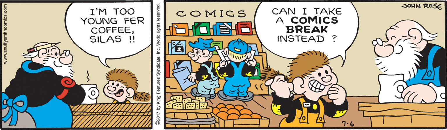 Fictional character OCR: JOHN ROSE I'M TOO YOUNG FER COFFEESILAS !! CAN I TAKE A COMICS BREAK INSTEAD ? COMICS ? ?? 7-6 www.snuffysmithcomics.com ©2017 by King Features SyndicateInc. World rights reserved. JOHN ROSE I'M TOO YOUNG FER COFFEESILAS !! CAN I TAKE A COMICS BREAK INSTEAD ? COMICS ? ? ? 7-6 www.snuffysmithcomics.com ©2017 by King Features SyndicateInc. World rights reserved.