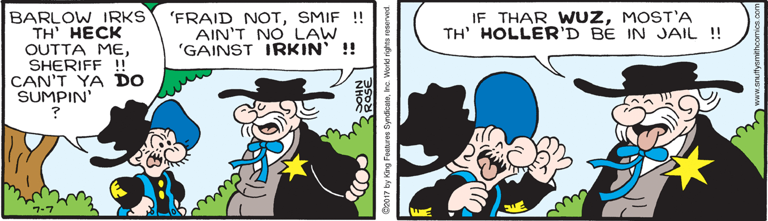 Fictional character OCR: BARLOW IRKS TH' HECK OUTTA MESHERIFF !!! CAN'T YA DO SUMPIN' 'FRAID NOTSMIF !! AIN'T NO LAW 'GAINST IRKIN' !! IF THAR WWUZMOST'A TH' HOLLER'D BE IN JAIL !! 7-7 ©2017 by King Features SyndicateInc. World rights reserve ww.snuffysmithcomics.co BARLOW IRKS TH' HECK OUTTA MESHERIFF !!! CAN'T YA DO SUMPIN' 'FRAID NOTSMIF !! AIN'T NO LAW 'GAINST IRKIN' !! IF THAR WWUZMOST'A TH' HOLLER'D BE IN JAIL !! 7-7 ©2017 by King Features SyndicateInc. World rights reserve ww.snuffysmithcomics.co