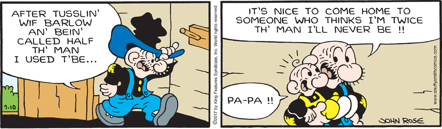 Comic book OCR: IT'S NICE TO COME HOME TO SOMEONE WHO THINKS I'M TWICE TH' MAN I'LL NEVER BE !! AFTER TUSSLIN' WIF BARLOW AN' BEIN CALLED HALF TH' MAN I USED T'BE... PA-PA ! 1-10 SOHN ROSE 2017 by King Features SyndicateInc. World rights reserved. www.snuffysmithcomics.com IT'S NICE TO COME HOME TO SOMEONE WHO THINKS I'M TWICE TH' MAN I'LL NEVER BE !! AFTER TUSSLIN' WIF BARLOW AN' BEIN CALLED HALF TH' MAN I USED T'BE... PA-PA ! 1-10 SOHN ROSE 2017 by King Features SyndicateInc. World rights reserved. www.snuffysmithcomics.com