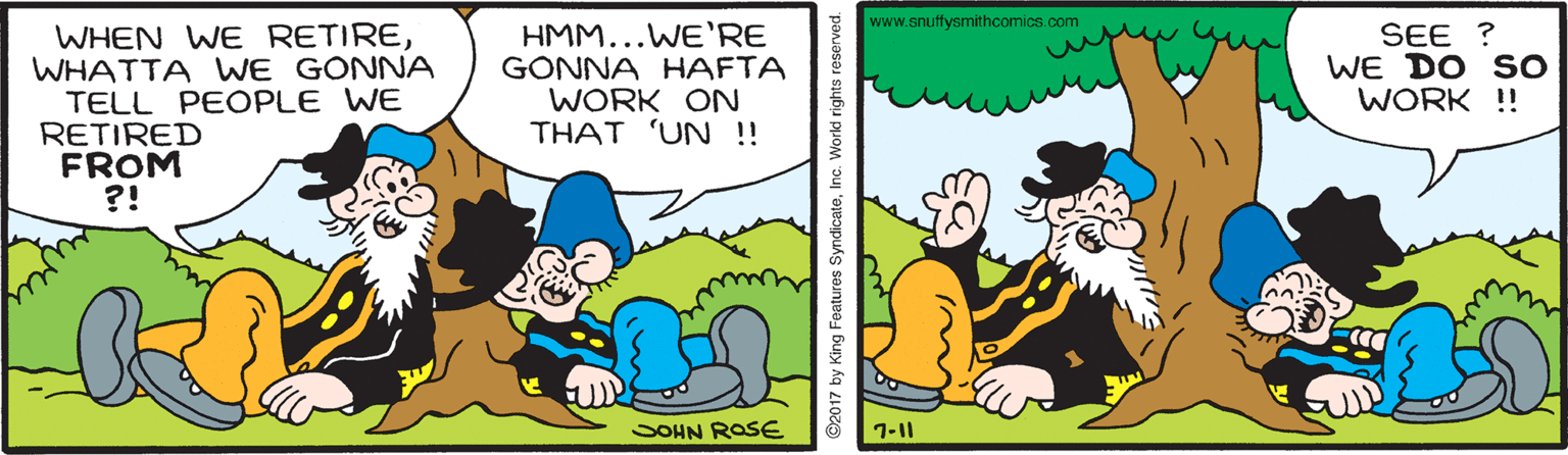 Interaction OCR: www.snuffysmithcomics.com WHEN WE RETIREWHATTA WE GONNA TELL PEOPLE WE RETIRED FROM ?! HMM...WE'RE GONNA HAFTA WORK ON THAT 'UN ! SEE ? WE DO SO WORK !! SOHN ROSE 1-11 ©2017 by King Features SyndicateInc. World rights www.snuffysmithcomics.com WHEN WE RETIREWHATTA WE GONNA TELL PEOPLE WE RETIRED FROM ?! HMM...WE'RE GONNA HAFTA WORK ON THAT 'UN ! SEE ? WE DO SO WORK !! SOHN ROSE 1-11 ©2017 by King Features SyndicateInc. World rights