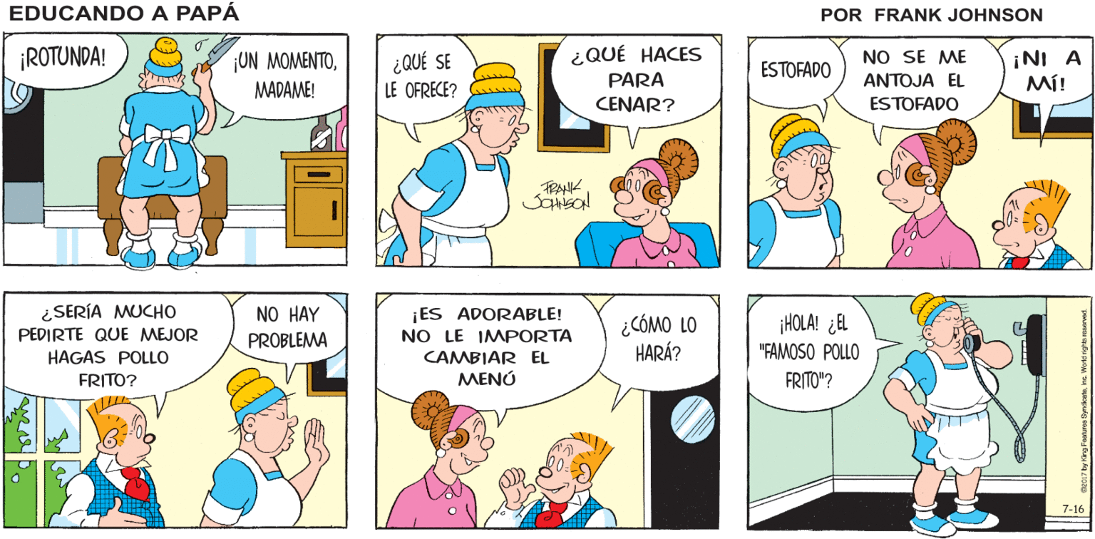 Rectangle OCR: EDUCANDO A PAPÁ FRANK JOHNSON ¡ROTUNDA! ¿QUÉ HACES ¡NI A MÍ! ¡ON MOMENTO¿QUÉ SE ESTOFADO NO SE ME PARA ANTOJA EL MADAME! LE OFRECE? CENAR? ESTOFADO FRANK ¿SERÍA MUCHO PEDIRTE QUE MEJOR HAGAS POLLO NO HAY PROBLEMA ¡ES ADORABLE! NO LE IMPORTA CAMBIAR EL ???? ¡HOLA! ¿EL ¿CÓMO LO HARÁ? "FAMOSO POLLO FRITO? FRITO"? 7-16 EDUCANDO A PAPÁ FRANK JOHNSON ¡ROTUNDA! ¿QUÉ HACES ¡NI A MÍ! ¡ON MOMENTO¿QUÉ SE ESTOFADO NO SE ME PARA ANTOJA EL MADAME! LE OFRECE? CENAR? ESTOFADO FRANK ¿SERÍA MUCHO PEDIRTE QUE MEJOR HAGAS POLLO NO HAY PROBLEMA ¡ES ADORABLE! NO LE IMPORTA CAMBIAR EL ???? ¡HOLA! ¿EL ¿CÓMO LO HARÁ? "FAMOSO POLLO FRITO? FRITO"? 7-16