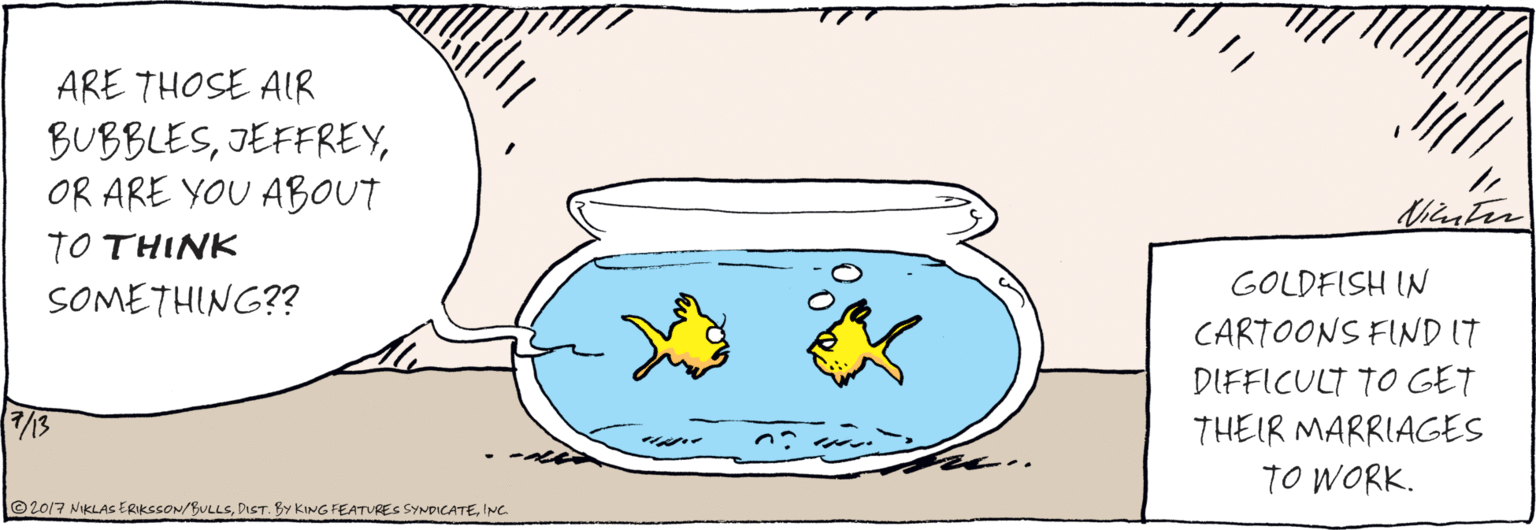 Drawing OCR: ARE THOSE AIR BUBBLESOR ARE YOU ABOUT TO THINK SOMETHING?? ©2017 NKLAS ERIKSSON/BULLSING Nilr te GOLDFISH IN CARTOONS FIND IT DIFFICULT TO GET THEIR MARRIAGES TO WORK. ARE THOSE AIR BUBBLESOR ARE YOU ABOUT TO THINK SOMETHING?? ©2017 NKLAS ERIKSSON/BULLSDIST. BY KING FEATURES SYNDICATEING Nilr te GOLDFISH IN CARTOONS FIND IT DIFFICULT TO GET THEIR MARRIAGES TO WORK.