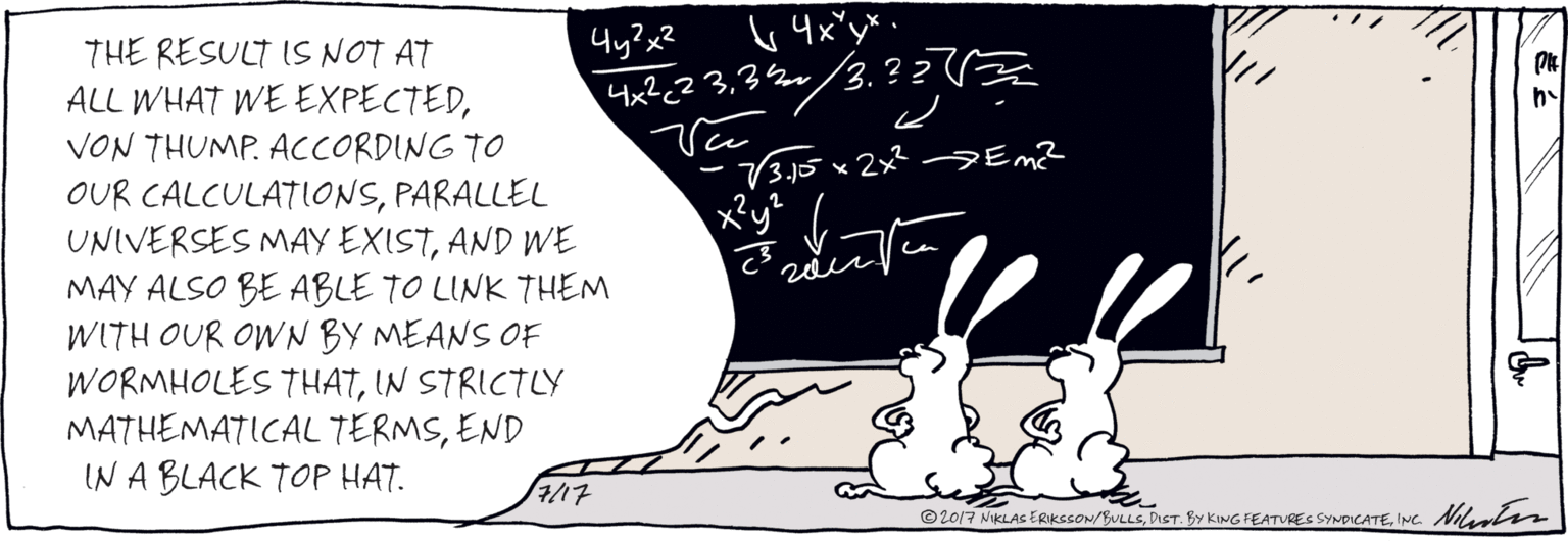 Drawing OCR: THE RESULT IS NOT AT ALL WHAT WE EXPECTEDVON THUMP. ACCORDING TO OUR CALCULATIONSAND WE MAY ALSO BE ABLE TO LINK THEM WITH OUR OWN BY MEANS OF WORMHOLES THATEND IN A BLACK TOP HAT. e=me 4x2<? 332/3. ? ? ( 73.15 x2x² Em? x?y? 7/17 ©2017 NIKLAS ERIKSSON/BULLSINC Miuter THE RESULT IS NOT AT ALL WHAT WE EXPECTEDVON THUMP. ACCORDING TO OUR CALCULATIONSPARALLEL UNIVERSES MAY EXISTAND WE MAY ALSO BE ABLE TO LINK THEM WITH OUR OWN BY MEANS OF WORMHOLES THATIN STRICTLY MATHEMATICAL TERMSEND IN A BLACK TOP HAT. e=me 4x2<? 332/3. ? ? ( 73.15 x2x² Em? x?y? 7/17 ©2017 NIKLAS ERIKSSON/BULLSDIST. BY KING FEATURES SYNDICATEINC Miuter