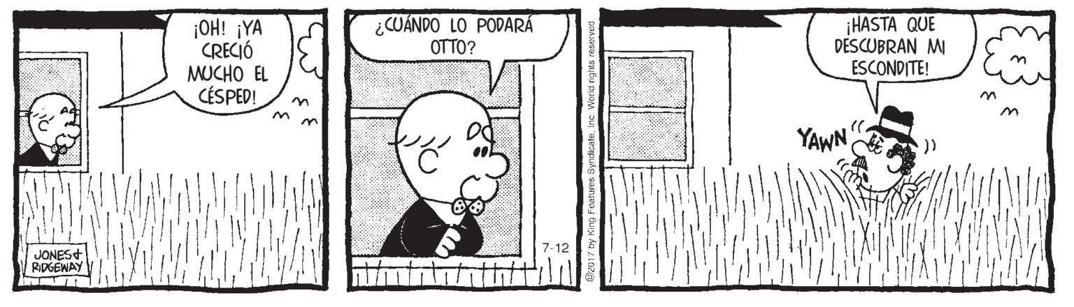 Pleased OCR: OH! ¡YA CRECIÓ MUCHO EL CÉSPED! ¿CUÁNDO LO PODARÁ OTTO? ¡HASTA QUE DESCUBRAN MI ESCONDITE! YAWN )) JONES+ RIDGEWAY by King Features Syndicatei OH! ¡YA CRECIÓ MUCHO EL CÉSPED! ¿CUÁNDO LO PODARÁ OTTO? ¡HASTA QUE DESCUBRAN MI ESCONDITE! YAWN )) JONES+ RIDGEWAY by King Features Syndicate