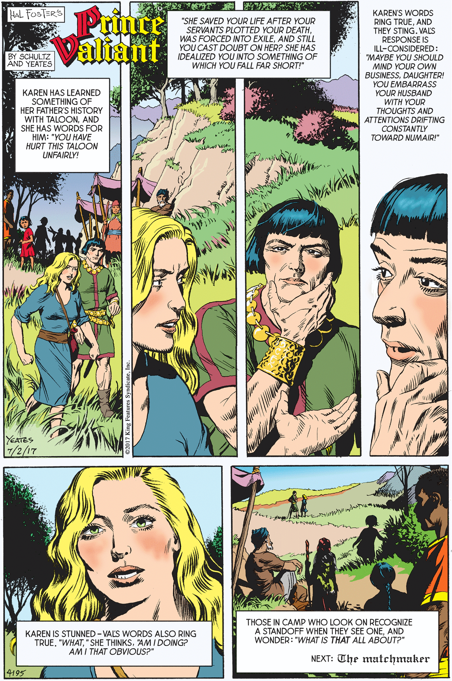 Comic book OCR: Prince Valiant HAL FOSTER'S KAREN'S WORDS RING TRUEAND THEY STING. VALS RESPONSE IS "SHE SAVED YOUR LIFE AFTER YOUR SERVANTS PLOTTED YOUR DEATHAND STILL YOU CAST DOUBT ON HER? SHE HAS IDEALIZED YOU INTO SOMETHING OF WHICH YOU FALL FAR SHORT!" ILL-CONSIDERED: "MAYBE YOU SHOULD BY SCHULTZ AND YEATES KAREN HAS LEARNED SOMETHING OF HER FATHER'S HISTORY WITH TALOON.AND SHE HAS WORDS FOR HIM: "YOU HAVE HURT THIS TALOON UNFAIRLY! MIND YOUR OWN BUSINESSDAUGHTER! YOU EMBARRASS YOUR HUSBAND WITH YOUR THOUGHTS AND ATTENTIONS DRIFTING CONSTANTLY TOWARD NUMAIR!" YEATES 7/2/17 THOSE IN CAMP WHO LOOK ON RECOGNIZE A STANDOFF WHEN THEY SEE ONEAND WONDER: "WHAT IS THAT ALL ABÓUT?" KAREN IS STUNNED - VALS WORDS ALSO RING TRUE. "WHAT"AM IDOING? AMI THAT OBVIOUS?" NEXT: The matchmaker 14195 Prince Valiant HAL FOSTER'S KAREN'S WORDS RING TRUEAND THEY STING. VALS RESPONSE IS "SHE SAVED YOUR LIFE AFTER YOUR SERVANTS PLOTTED YOUR DEATHWAS FORCED INTO EXILEAND STILL YOU CAST DOUBT ON HER? SHE HAS IDEALIZED YOU INTO SOMETHING OF WHICH YOU FALL FAR SHORT!" ILL-CONSIDERED: "MAYBE YOU SHOULD BY SCHULTZ AND YEATES KAREN HAS LEARNED SOMETHING OF HER FATHER'S HISTORY WITH TALOON.AND SHE HAS WORDS FOR HIM: "YOU HAVE HURT THIS TALOON UNFAIRLY! MIND YOUR OWN BUSINESSDAUGHTER! YOU EMBARRASS YOUR HUSBAND WITH YOUR THOUGHTS AND ATTENTIONS DRIFTING CONSTANTLY TOWARD NUMAIR!" YEATES 7/2/17 THOSE IN CAMP WHO LOOK ON RECOGNIZE A STANDOFF WHEN THEY SEE ONEAND WONDER: "WHAT IS THAT ALL ABÓUT?" KAREN IS STUNNED - VALS WORDS ALSO RING TRUE. "WHAT" SHE THINKS"AM IDOING? AMI THAT OBVIOUS?" NEXT: The matchmaker 14195