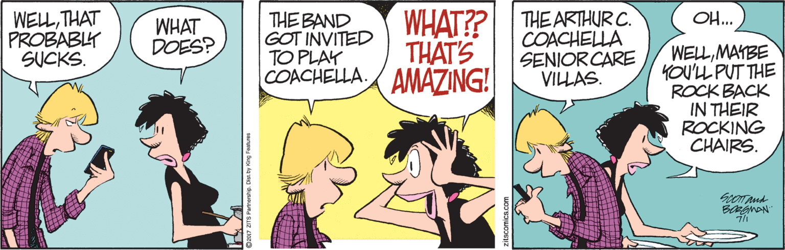 Happy OCR: WHAT?? THE ARTHUR C. THAT'S OH... WELLTHAT PROBABLY SUCKS. THE BAND GOT INVITED TO PLAY COACHELLA. AMAZING! WHAT DOES? COACHELLA SENIOR CARE VILLAS. WELLMAYBE YOU'LL PUT THE ROCK BACK IN THEIR ROCKING CHAIRS. ScoTAnd 2017 ZITS Partnershp. Dist. by King Foatures zitscomics.com WHAT?? THE ARTHUR C. THAT'S OH... WELLTHAT PROBABLY SUCKS. THE BAND GOT INVITED TO PLAY COACHELLA. AMAZING! WHAT DOES? COACHELLA SENIOR CARE VILLAS. WELLMAYBE YOU'LL PUT THE ROCK BACK IN THEIR ROCKING CHAIRS. ScoTAnd 2017 ZITS Partnershp. Dist. by King Foatures zitscomics.com