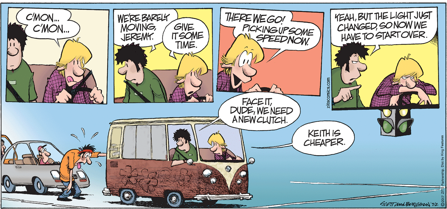 Animated cartoon OCR: C'MON. C'MON. WE'RE BARELY GIVE ITSOME TIME. THERE WEGO! PICKING UPSOME WSPEEDNOW. KEAHBUT THE LIGHT JUST CHANGEDSONOW WE HAVE TO STARTOVER. MOVINGJEREMY. FACE ITWENEED ANEWCLUTCH. KEITH IS CHEAPER. zitscomics.com C'MON. C'MON. WE'RE BARELY GIVE ITSOME TIME. THERE WEGO! PICKING UPSOME WSPEEDNOW. KEAHBUT THE LIGHT JUST CHANGEDSONOW WE HAVE TO STARTOVER. MOVINGJEREMY. FACE ITWENEED ANEWCLUTCH. KEITH IS CHEAPER. zitscomics.com