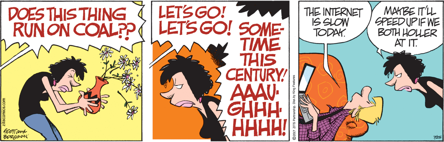 Animation OCR: LETS GO! w LETS GO! SOME- TIME THIS CENTURY! AAAU- GHHH HAHH! DOES THIS THING RUN ON COAL?? THE INTERNET IS SLOW TODAY. MAKBE ITLL SPEED UPIF WE BOTH HOLER AT IT. BORGMAN LETS GO! w LETS GO! SOME- TIME THIS CENTURY! AAAU- GHHH HAHH! DOES THIS THING RUN ON COAL?? THE INTERNET IS SLOW TODAY. MAKBE ITLL SPEED UPIF WE BOTH HOLER AT IT. BORGMAN