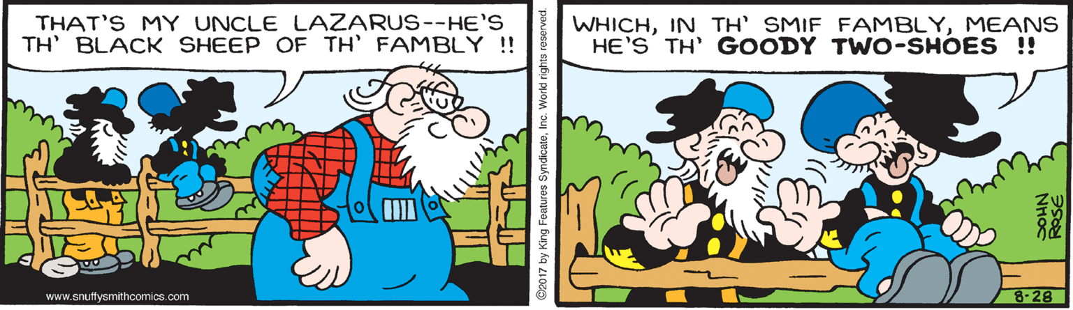 Sharing OCR: THAT'S MY UNCLE LAZARUS--HE'S TH' BLACK SHEEP OF TH' FAMBLY ! WHICHMEANS HE'S TH' GOODY TWO-SHOES !! www.snuffysmithcomics.com 8-28 ©2017 by King Features SyndicateInc. World rights reserved. NH? THAT'S MY UNCLE LAZARUS--HE'S TH' BLACK SHEEP OF TH' FAMBLY ! WHICHIN TH' SMIF FAMBLYMEANS HE'S TH' GOODY TWO-SHOES !! www.snuffysmithcomics.com 8-28 ©2017 by King Features SyndicateInc. World rights reserved. NH?
