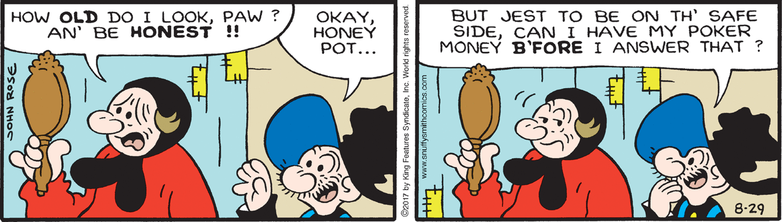 Rectangle OCR: HOW OLD DO I LOOKPAW ? AN' BE HONEST !! ???YHONEY POT... BUT JEST TO BE ON TH' SAFE SIDECAN I HAVE MY POKER MONEY B'FORE I ANSWER THAT ? 8-29 SOHN ROSE ©2017 by King Features SyndicateInc. World rights reserved. ++ www.snuffysmithcomics.com HOW OLD DO I LOOKPAW ? AN' BE HONEST !! ???YHONEY POT... BUT JEST TO BE ON TH' SAFE SIDECAN I HAVE MY POKER MONEY B'FORE I ANSWER THAT ? 8-29 SOHN ROSE ©2017 by King Features SyndicateInc. World rights reserved. ++ www.snuffysmithcomics.com