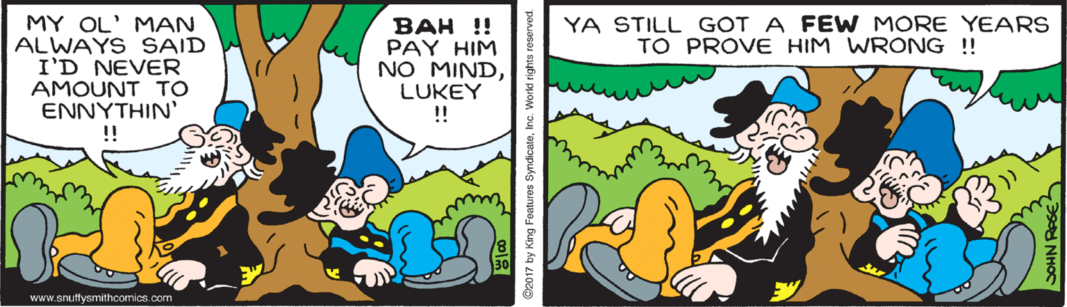 Adaptation OCR: YA STILL GOT A FEW MORE YEARS TO PROVE HIM WRONG !! MY OL' MAN ALWAYS SAID I'D NEVER AMOUNT TO ??????IN' !! BAH !! PAY HIM NO MINDLUKEY ! www.snuffysmithcomics.com 02017 by King Features SyndicateInc. World rights reserved. DOHN RA YA STILL GOT A FEW MORE YEARS TO PROVE HIM WRONG !! MY OL' MAN ALWAYS SAID I'D NEVER AMOUNT TO ??????IN' !! BAH !! PAY HIM NO MINDLUKEY ! www.snuffysmithcomics.com 02017 by King Features SyndicateInc. World rights reserved. DOHN RA