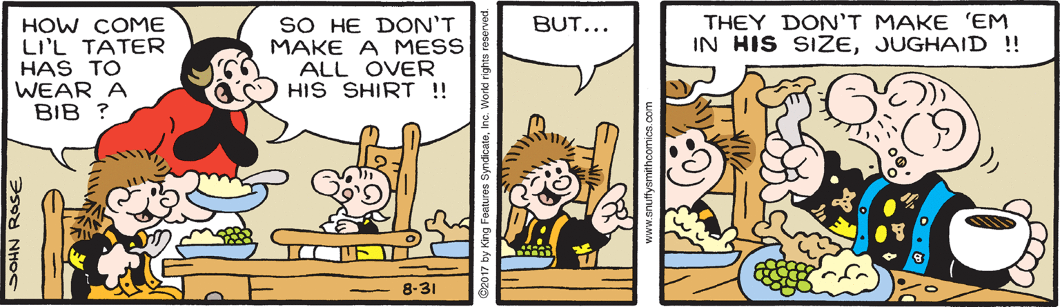 Parallel OCR: THEY DON'T MAKE 'EM IN HIS SIZEJUGHAID !! SO HE DON'T MAKE A MESS ALL OVER HIS SHIRT !! BUT... HOW COME LI'L TATER HAS TO WEAR A BIB ? 8-31 SOHN ROSE ©2017 by King Features SyndicateInc. World rights reserved. www.snuftysmithcomics. com THEY DON'T MAKE 'EM IN HIS SIZEJUGHAID !! SO HE DON'T MAKE A MESS ALL OVER HIS SHIRT !! BUT... HOW COME LI'L TATER HAS TO WEAR A BIB ? 8-31 SOHN ROSE ©2017 by King Features SyndicateInc. World rights reserved. www.snuftysmithcomics. com