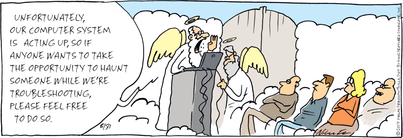 Comics OCR: UNFORTUNATELYOUR COMPUTER SYSTEM IS ACTING UPSO IF ANYONE WANTS TO TAKE THE OPPORTUNITY TO HAUNT SOMEONE WHILE WE'RE TROUBLESHOOTINGPLEASE FEEL FREE TO DO SO. /31 Nirnte ©2017 NIKLAS ERIKSSON/BULLSINC UNFORTUNATELYOUR COMPUTER SYSTEM IS ACTING UPSO IF ANYONE WANTS TO TAKE THE OPPORTUNITY TO HAUNT SOMEONE WHILE WE'RE TROUBLESHOOTINGPLEASE FEEL FREE TO DO SO. /31 Nirnte ©2017 NIKLAS ERIKSSON/BULLSDIST. BY KING FEATUREC SYNDICATE
