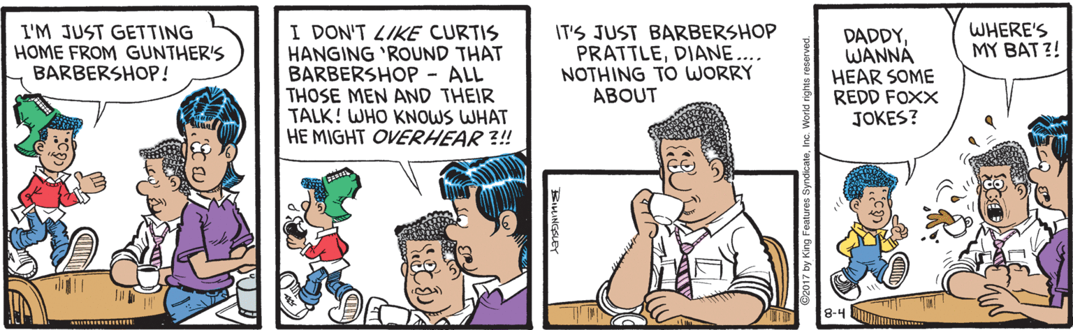 Animation OCR: WHERE'S MY BAT ?! I DON'T 4IKE CURTIS HANGING 'ROUND THAT BARBERSHOP - ALL THOSE MEN AND THEIR TALK! WHO KNOWS WHAT HE MIGHT OVERHEAR ?! I'M JUST GETTING HOME FROM GUNTHER'S BARBERSHOP! IT'S JUST BARBERSHOP PRATTLEDIANE.... NOTHING TO WORRY ABOUT DADDYWANNÁ HEAR SOME REDD FOXX JOKES? 8-4 BUR 2017 by King Features Sy WHERE'S MY BAT ?! I DON'T 4IKE CURTIS HANGING 'ROUND THAT BARBERSHOP - ALL THOSE MEN AND THEIR TALK! WHO KNOWS WHAT HE MIGHT OVERHEAR ?! I'M JUST GETTING HOME FROM GUNTHER'S BARBERSHOP! IT'S JUST BARBERSHOP PRATTLEDIANE.... NOTHING TO WORRY ABOUT DADDYWANNÁ HEAR SOME REDD FOXX JOKES? 8-4 BUR 2017 by King Features Sy