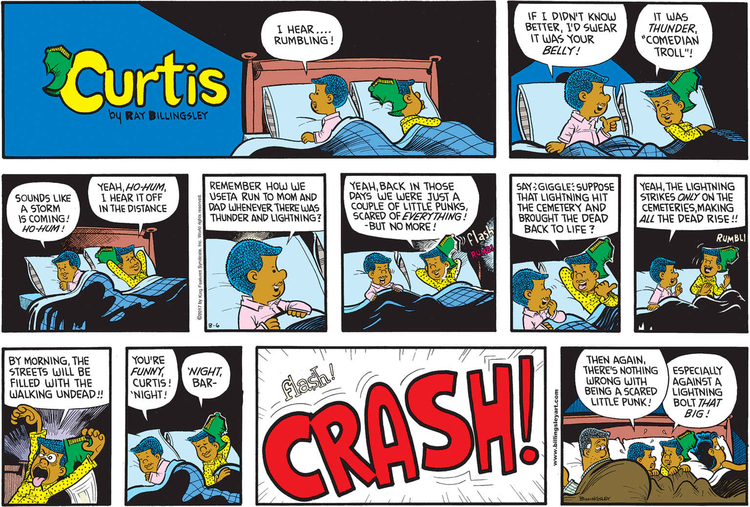 Cartoon OCR: IF I DIDN'T KNOW BETTERI'D SWEAR IT WAS YOUR BELLY! IT WAS THUNDER"COMEDIAN TROLL"! I HEAR .... RUMBLING! Curtis by RAY BILLINGSLEY SOUNDS LIKE A STORM IS COMING! HO-HUM! YEAHI HEÁR IT OFF IN THE DISTANCE REMEMBER HOw WE USETA RUN TO MOM AND DAD WHENEVER THERE WAS THUNDER AND LIGHTNING? YEAHBACK IN THOSE DAYS WE WERE JUST A COUPLE OF LITTLE PUNKSSCARED OF EVERYTHING! -BUT NO MORE! SAY:GIGGLE: SUPPOSE THAT LIGHTNING HIT THE CEMETERY AND BROUGHT THE DEAD BACK TO LIFE ? YEAHTHE LIGHTNING STRIKES ONLY ON THE CEMETERIESMAKING ALL THE DEAD RISE ! »Flash RUMBLI BY MORNINGTHE STREETS WILL BE FILLED WITH THE WALKING UNDEAD! YOU'RE FUNNYCURTIS! 'NIGHT! THEN AGAINTHERE'S NOTHING WRONG WITH BEING A SCARED LITTLE PUNK! NIGHTBAR- ESPECIALLY AGAINST A LIGHTNING BOLT THAT BIG! Fiash! CRASH IF I DIDN'T KNOW BETTERI'D SWEAR IT WAS YOUR BELLY! IT WAS THUNDER"COMEDIAN TROLL"! I HEAR .... RUMBLING! Curtis by RAY BILLINGSLEY SOUNDS LIKE A STORM IS COMING! HO-HUM! YEAHI HEÁR IT OFF IN THE DISTANCE REMEMBER HOw WE USETA RUN TO MOM AND DAD WHENEVER THERE WAS THUNDER AND LIGHTNING? YEAHBACK IN THOSE DAYS WE WERE JUST A COUPLE OF LITTLE PUNKSSCARED OF EVERYTHING! -BUT NO MORE! SAY:GIGGLE: SUPPOSE THAT LIGHTNING HIT THE CEMETERY AND BROUGHT THE DEAD BACK TO LIFE ? YEAHTHE LIGHTNING STRIKES ONLY ON THE CEMETERIESMAKING ALL THE DEAD RISE ! »Flash RUMBLI BY MORNINGTHE STREETS WILL BE FILLED WITH THE WALKING UNDEAD! YOU'RE FUNNYCURTIS! 'NIGHT! THEN AGAINTHERE'S NOTHING WRONG WITH BEING A SCARED LITTLE PUNK! NIGHTBAR- ESPECIALLY AGAINST A LIGHTNING BOLT THAT BIG! Fiash! CRASH